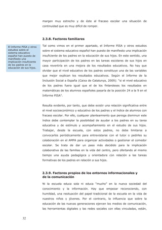 margen muy estrecho y de éste al fracaso escolar una situación de
continuidad que es muy difícil de romper.
2.3.8. Factores familiares
Tal como vimos en el primer apartado, el Informe PISA y otros estudios
sobre el sistema educativo español han puesto de manifiesto una implicación
insuficiente de los padres en la educación de sus hijos. En este sentido, una
mayor participación de los padres en las tareas escolares de sus hijos en
casa revertiría en una mejora de los resultados educativos. No hay que
olvidar que el nivel educativo de los padres constituye una de las variables
que mejor explican los resultados educativos. Según el Informe de la
Inclusión Social a España (Caixa de Catalunya, 2009): “si el nivel educativo
de los padres fuera igual que el de los finlandeses los resultados en
matemáticas de los alumnos españoles pasaría de la posición 24 a la 9 en el
Informe PISA”.
Resulta evidente, por tanto, que debe existir una relación significativa entre
el nivel socioeconómico y educativo de los padres y el índice de alumnos con
fracaso escolar. Por ello, cualquier planteamiento que persiga disminuir este
índice debe contemplar la posibilidad de ayudar a los padres en su tarea
educativa y de estímulo y acompañamiento en el estudio de sus hijos.
Trabajar, desde la escuela, con estos padres, no debe limitarse a
convocarlos periódicamente para entrevistarse con el tutor o pedirles su
colaboración en el AMPA para organizar actividades o gestionar el comedor
escolar. Se trata de dar un paso más decidido para la implicación
colaborativa de las familias en la vida del centro, pero ofertando al mismo
tiempo una ayuda pedagógica y orientadora con relación a las tareas
formativas de los padres en relación a sus hijos.
2.3.9. Factores propios de los entornos informacionales y
de la comunicación
Ni la escuela educa sola ni educa “mucho” en la nueva sociedad del
conocimiento y la información. Hay que empezar reconociendo, con
humildad, una resituación del papel tradicional de la escuela en la vida de
nuestros niños y jóvenes. Por el contrario, la influencia que sobre la
educación de las nuevas generaciones ejercen los medios de comunicación,
las herramientas digitales y las redes sociales con ellas vinculadas, están,
El Informe PISA y otros
estudios sobre el
sistema educativo
español han puesto de
manifiesto una
implicación insuficiente
de los padres en la
educación de sus hijos.
32
 