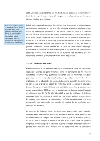 cada vez más, condicionando las modalidades de acceso al conocimiento y
también las relaciones sociales al margen, o paralelamente, de la oferta
escolar, reglada y no reglada.
Habrá que esperar el resultado de estudios que determinen la influencia que
estos nuevos medios de acceso a la información y a la comunicación ejercen
sobre los resultados escolares y, por tanto, sobre el éxito o el fracaso
escolar. Lo que parece claro es que el mundo digital no constituye sólo un
entorno tecnológico sino que supone la aparición de un nuevo lenguaje que,
como tal, o la escuela lo incorpora desde la normalidad, o los tradicionales
lenguajes escolares abrirán una brecha con el digital, y eso, en niños y
jóvenes inmersos completamente en el uso de este nuevo lenguaje,
comportará incrementar las dificultades para el dominio de los propiamente
escolares lo que podrá traducirse en un aumento del desinterés por los
2.3.10. Factores sociales
El entorno social es un elemento central en la influencia sobre los resultados
escolares. Cuando se pone Finlandia como el paradigma de los buenos
resultados educativos hay que tener en cuenta que nos referimos a un país
pequeño, muy cohesionado socialmente, y que además ha hecho de su
implicación en la educación de sus ciudadanos una cuestión de compromiso
de país y para el progreso social. En Finlandia, como nos recuerda el propio
Enrique Roca, en el siglo XIX era imprescindible saber leer y escribir para
poder casarse (Lara, 2008, p. 46). La apuesta por su lengua nacional ha sido
un elemento que le ha forjado identidad y que ha utilizado el sistema
educativo como herramienta principal para su conservación y transmisión a
las nuevas generaciones. La educación es confiada a docentes con una gran
preparación que ostentarán con orgullo el estatus de su profesión muy
valorada socialmente.
El ejemplo de Finlandia debe servirnos para comprender que cualquier
abordaje serio para reducir el fracaso escolar en España debe empezar por
un compromiso de mejora del entorno social y por un esfuerzo político,
social y cultural dirigido a ensalzar la educación como tarea de primera
magnitud estratégica para el futuro de nuestra sociedad. El consenso social y
político que requiere esta apuesta no es compatible con la utilización
El mundo digital supone
la aparición de un nuevo
lenguaje que, si la
escuela no lo incorpora
desde la normalidad,
puede conllevar al
incremento de las
dificultades para el
dominio de los lenguajes
propiamente escolares.
33
contenidos escolares y del propio fracaso en su adquisición.
 
