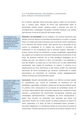2.4. Consideraciones, estrategias y propuestas
para reducir el fracaso escolar
En el anterior apartado hemos procurado exponer cuáles son los factores
que, a nuestro juicio, influyen de forma más determinante sobre el
denominado fracaso escolar. Vayamos ahora a describir una serie de
consideraciones y estrategias vinculadas a diversas temáticas y de utilidad
para afrontar el reto de la reducción del fracaso escolar.
Atención a la diversidad. Sin las medidas y los recursos necesarios para
atender de forma efectiva la diversidad del alumnado en el centro, no puede
haber una mejora del sistema educativo que revierta de manera significativa
en la reducción del fracaso escolar. Esta atención de la diversidad en los
centros se posibilitará en la medida que aumente la formación del
profesorado en las competencias que le permitan diseñar, desarrollar y
evaluar nuevas formas de enseñanza y nuevas modalidades organizativas
que acaben con el sistema de transmisión tradicional del conocimiento en las
aulas. No podemos continuar con el viejo paradigma pedagógico de un
profesor por aula, una materia, un libro, una actividad y una evaluación, y
todo ello dirigido a un grupo que es muy diverso por no estar seleccionado
previamente. Este modelo de enseñanza no volverá. Y mientras no lo
substituyamos por otros alternativos el alto fracaso escolar nos continuará
advirtiendo de forma escandalosa que continuar manteniendo el modelo
decimonónico de transmisión de contenidos resulta pedagógicamente
ineficaz al tiempo que tremendamente injusto.
Currículum. Resulta imprescindible abordar una reforma curricular basada
en competencias que vincule los contenidos de enseñanza con las
habilidades, capacidades, actitudes y valores que los alumnos deberán poner
en práctica como consecuencia de su proceso de aprendizaje escolar. El
currículum básico debería estar compuesto solamente por contenidos de tipo
esencial y vertebradores del conocimiento, forzosamente reducidos pero
entrelazados significativamente y trabajados de forma interdisciplinar y
global. Para priorizar los contenidos más esenciales que tienen una
repercusión directa con el éxito escolar se debería potenciar la lectura de
forma sistemática a lo largo de toda la escolaridad básica (primaria y
secundaria obligatoria). La competencia lectora es la que abre las puertas al
conocimiento. Resulta esencial que los alumnos de primaria empiecen con el
Es necesario realizar una
reforma curricular
basada en competencias
que vincule los
contenidos de
enseñanza con las
habilidades,
capacidades, actitudes y
valores que los alumnos
deberán poner en
práctica como
consecuencia de su
proceso de aprendizaje
escolar.
Sin la atención a la
diversidad en el aula, no
puede haber una mejora
del sistema educativo
que revierta de manera
significativa en la
reducción del fracaso
escolar.
35
 