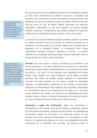 Por otro lado, para evitar las posibles derivaciones de la evaluación sumativa
(o final) hacia componentes de carácter excluyente o segregador del
alumnado –que contribuirían a elevar el porcentaje de fracaso escolar– esta
modalidad de evaluación, además de poseer un carácter finalista (evaluación
final de curso, de ciclo, de etapa), debería contemplar una aplicación
gradualista y sistemática a la vez para proponer, con eficacia, aquellas
medidas correctivas o recuperadoras que puedan reorientar la trayectoria
académica de un estudiante al final de trimestre, curso, ciclo o etapa.
La cultura de la evaluación debería impregnar también cualquier otra oferta
de carácter educativo fuera de la escuela. La evaluación formativa en la
institución no formal puede ser de mucha utilidad para complementar el
diagnóstico de la evaluación escolar. La coordinación entre ambas
evaluaciones formativas (escuela e institución no formal), y el análisis
conjunto de los resultados, permitiría trabajar de forma coordinada contra el
fracaso escolar en un mismo entorno educativo.
Familias. Una más intensa y efectiva vinculación de las familias a los
centros educativos y una mayor implicación de los padres en la educación
escolar de sus hijos revertirá, indefectiblemente, en una mejora de la calidad
del centro y, por tanto, en una reducción muy significativa del fracaso
escolar. Para conseguir esa mayor implicación de los padres se deben
encontrar vías donde las familias puedan colaborar en aportaciones
concretas de índole educativo en los centros (ayudas en actividades
docentes o complementarias, aportación de sus vivencias y experiencias,
implicación en determinadas tareas escolares de los alumnos, participación
en actividades al servicio de la evaluación de sus hijos, etc.) y al mismo
tiempo posibilitar que reciban, por parte de los profesionales del centro
educativo, apoyo, consejo y formación relacionada con la tarea de educar a
sus hijos en coherencia con los valores que el centro promueve.
Formación y papel del profesorado. Sería muy conveniente ir
introduciendo en la formación inicial de los maestros y profesores, también
en su formación permanente, competencias para reforzar sus habilidades de
comunicación, gestión de los grupos y de relaciones sociales, las que
permiten una mayor atención personalizada en el aprendizaje de cada
alumno, la resolución de problemas en el aula i las modalidades de gestión
organizativa de la diversidad del alumnado. Se debería vincular al
Una vinculación más
efectiva por parte de las
familias a los centros
educativos y una mayor
implicación de los padres
en la educación escolar
de sus hijos revertirá en
una mejora de la calidad
del centro y, por tanto,
en una reducción muy
significativa del fracaso
escolar.
La evaluación sumativa
(o final) debería
contemplar una
aplicación gradualista y
sistemática a la vez para
proponer medidas que
puedan reorientar la
trayectoria académica
de un estudiante.
37
 