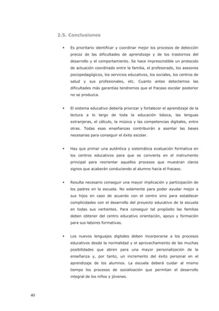 2.5. Conclusiones
Es prioritario identificar y coordinar mejor los procesos de detección
precoz de las dificultades de aprendizaje y de los trastornos del
desarrollo y el comportamiento. Se hace imprescindible un protocolo
de actuación coordinado entre la familia, el profesorado, los asesores
psicopedagógicos, los servicios educativos, los sociales, los centros de
salud y sus profesionales, etc. Cuanto antes detectemos las
dificultades más garantías tendremos que el fracaso escolar posterior
no se produzca.
El sistema educativo debería priorizar y fortalecer el aprendizaje de la
lectura a lo largo de toda la educación básica, las lenguas
extranjeras, el cálculo, la música y las competencias digitales, entre
otras. Todas esas enseñanzas contribuirán a asentar las bases
necesarias para conseguir el éxito escolar.
Hay que primar una auténtica y sistemática evaluación formativa en
los centros educativos para que se convierta en el instrumento
principal para reorientar aquellos procesos que muestran claros
signos que acabarán conduciendo al alumno hacia el fracaso.
Resulta necesario conseguir una mayor implicación y participación de
los padres en la escuela. No solamente para poder ayudar mejor a
sus hijos en caso de acuerdo con el centro sino para establecer
complicidades con el desarrollo del proyecto educativo de la escuela
en todas sus vertientes. Para conseguir tal propósito las familias
deben obtener del centro educativo orientación, apoyo y formación
para sus labores formativas.
Los nuevos lenguajes digitales deben incorporarse a los procesos
educativos desde la normalidad y el aprovechamiento de las muchas
posibilidades que abren para una mayor personalización de la
enseñanza y, por tanto, un incremento del éxito personal en el
aprendizaje de los alumnos. La escuela deberá cuidar al mismo
tiempo los procesos de socialización que permitan el desarrollo
integral de los niños y jóvenes.
40
 