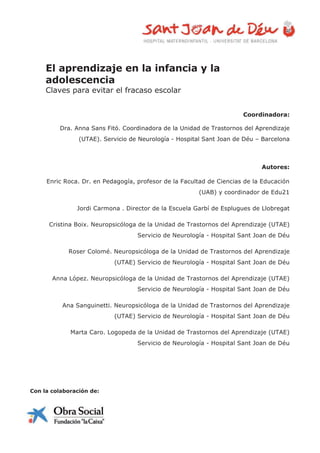 El aprendizaje en la infancia y la
adolescencia
Claves para evitar el fracaso escolar
Coordinadora:
Dra. Anna Sans Fitó. Coordinadora de la Unidad de Trastornos del Aprendizaje
(UTAE). Servicio de Neurología - Hospital Sant Joan de Déu – Barcelona
Autores:
Enric Roca. Dr. en Pedagogía, profesor de la Facultad de Ciencias de la Educación
(UAB) y coordinador de Edu21
Jordi Carmona . Director de la Escuela Garbí de Esplugues de Llobregat
Cristina Boix. Neuropsicóloga de la Unidad de Trastornos del Aprendizaje (UTAE)
Servicio de Neurología - Hospital Sant Joan de Déu
Roser Colomé. Neuropsicóloga de la Unidad de Trastornos del Aprendizaje
(UTAE) Servicio de Neurología - Hospital Sant Joan de Déu
Anna López. Neuropsicóloga de la Unidad de Trastornos del Aprendizaje (UTAE)
Servicio de Neurología - Hospital Sant Joan de Déu
Ana Sanguinetti. Neuropsicóloga de la Unidad de Trastornos del Aprendizaje
(UTAE) Servicio de Neurología - Hospital Sant Joan de Déu
Marta Caro. Logopeda de la Unidad de Trastornos del Aprendizaje (UTAE)
Servicio de Neurología - Hospital Sant Joan de Déu
Con la colaboración de:
 