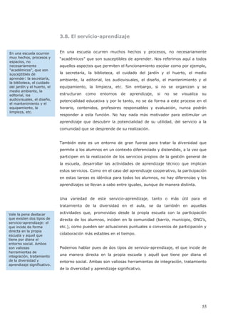 3.8. El servicio-aprendizaje
En una escuela ocurren muchos hechos y procesos, no necesariamente
“académicos” que son susceptibles de aprender. Nos referimos aquí a todos
aquellos aspectos que permiten el funcionamiento escolar como por ejemplo,
ambiente, la editorial, los audiovisuales, el diseño, el mantenimiento y el
equipamiento, la limpieza, etc. Sin embargo, si no se organizan y se
estructuran como entornos de aprendizaje, si no se visualiza su
potencialidad educativa y por lo tanto, no se da forma a este proceso en el
horario, contenidos, profesores responsables y evaluación, nunca podrán
responder a esta función. No hay nada más motivador para estimular un
aprendizaje que descubrir la potencialidad de su utilidad, del servicio a la
comunidad que se desprende de su realización.
También este es un entorno de gran fuerza para tratar la diversidad que
permite a los alumnos en un contexto diferenciado y distendido, a la vez que
participen en la realización de los servicios propios de la gestión general de
la escuela, desarrollar las actividades de aprendizaje técnico que implican
estos servicios. Como en el caso del aprendizaje cooperativo, la participación
en estas tareas es idéntica para todos los alumnos, no hay diferencias y los
aprendizajes se llevan a cabo entre iguales, aunque de manera distinta.
Una variedad de este servicio-aprendizaje, tanto o más útil para el
tratamiento de la diversidad en el aula, se da también en aquellas
actividades que, promovidas desde la propia escuela con la participación
directa de los alumnos, inciden en la comunidad (barrio, municipio, ONG’s,
etc.), como pueden ser actuaciones puntuales o convenios de participación y
colaboración más estables en el tiempo.
Podemos hablar pues de dos tipos de servicio-aprendizaje, el que incide de
una manera directa en la propia escuela y aquél que tiene por diana el
entorno social. Ambas son valiosas herramientas de integración, tratamiento
de la diversidad y aprendizaje significativo.
En una escuela ocurren
muy hechos, procesos y
espacios, no
necesariamente
"académicos", que son
susceptibles de
aprender: la secretaría,
la biblioteca, el cuidado
del jardín y el huerto, el
medio ambiente, la
editorial, los
audiovisuales, el diseño,
el mantenimiento y el
equipamiento, la
limpieza, etc.
Vale la pena destacar
que existen dos tipos de
servicio-aprendizaje: el
que incide de forma
directa en la propia
escuela y aquel que
tiene por diana el
entorno social. Ambos
son valiosas
herramientas de
integración, tratamiento
de la diversidad y
aprendizaje significativo.
55
la secretaría, la biblioteca, el cuidado del jardín y el huerto, el medio
 
