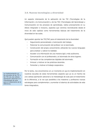 3.9. Nuevas tecnologías y diversidad
Un aspecto interesante de la aplicación de las TIC (Tecnologías de la
Información y la Comunicación) y de las TAC (Tecnologías del Aprendizaje y
Comunicación) en los procesos de aprendizaje, radica precisamente en su
efecto integrador e inclusivo, aspectos que venimos reivindicando desde el
inicio de este capítulo como herramientas básicas del tratamiento de la
diversidad en las aulas.
Qué pueden aportar las TIC/TAC para el tratamiento de la diversidad:
- Seguimiento personalizado y tutorización del trabajo.
- Potenciar la comunicación del profesor con el alumnado.
- Construcción del propio conocimiento utilizando los nuevos lenguajes
para analizar y valorar la realidad.
- Acceder a la información de una manera ágil y más autónoma.
- Comunicación con el profesorado y el alumnado de otros lugares.
- Formación en las competencias digitales del alumnado.
- Innovar y motivar en las prácticas docentes.
- Fomentar y motivar el trabajo cooperativo.
Por lo tanto, nos encontramos en un momento en que la implementación en
nuestras escuelas de estas herramientas (aspecto que ya es un hecho) da
una valiosa aportación adicional a la metodología de aula para el tratamiento
de la diferencia, a la vez que posibilita a los maestros y profesores nuevas
estrategias para complementar y aumentar el abanico de actividades de esta
tarea integradora.
La implementación en
las escuelas de las TIC y
las TAC da una valiosa
aportación adicional a la
metodología de aula
para el tratamiento de la
diferencia.
56
 