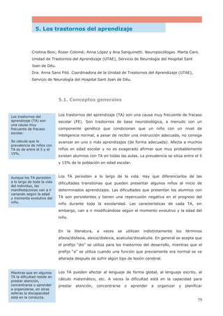 5. Los trastornos del aprendizaje
Cristina Boix; Roser Colomé; Anna López y Ana Sanguinetti. Neuropsicólogas. Marta Caro.
Unidad de Trastornos del Aprendizaje (UTAE), Servicio de Neurología del Hospital Sant
Joan de Déu.
Dra. Anna Sans Fitó. Coordinadora de la Unidad de Trastornos del Aprendizaje (UTAE),
Servicio de Neurología del Hospital Sant Joan de Déu.
5.1. Conceptos generales
Los trastornos del aprendizaje (TA) son una causa muy frecuente de fracaso
escolar (FE). Son trastornos de base neurobiológica, a menudo con un
componente genético que condicionan que un niño con un nivel de
inteligencia normal, a pesar de recibir una instrucción adecuada, no consiga
avanzar en uno o más aprendizajes (de forma adecuada). Afecta a muchos
niños en edad escolar y no es exagerado afirmar que muy probablemente
existan alumnos con TA en todas las aulas. La prevalencia se sitúa entre el 5
y 15% de la población en edad escolar.
Los TA persisten a lo largo de la vida. Hay que diferenciarlos de las
dificultades transitorias que pueden presentar algunos niños al inicio de
determinados aprendizajes. Las dificultades que presentan los alumnos con
TA son persistentes y tienen una repercusión negativa en el progreso del
niño durante toda la escolaridad. Las características de cada TA, sin
embargo, van a ir modificándose según el momento evolutivo y la edad del
niño.
En la literatura, a veces se utilizan indistintamente los términos
afasia/disfasia, alexia/dislexia, acalculia/discalculia. En general se acepta que
el prefijo “dis” se utiliza para los trastornos del desarrollo, mientras que el
prefijo “a” se utiliza cuando una función que previamente era normal se ve
alterada después de sufrir algún tipo de lesión cerebral.
Los TA pueden afectar al lenguaje de forma global, al lenguaje escrito, al
cálculo matemático, etc. A veces la dificultad está en la capacidad para
prestar atención, concentrarse o aprender a organizar y planificar
Los trastornos del
aprendizaje (TA) son
una causa muy
frecuente de fracaso
escolar.
Se calcula que la
prevalencia de niños con
TA es de entre el 5 y el
15%.
Aunque los TA persisten
a lo largo de toda la vida
del individuo, las
manifestaciones van a ir
variando según la edad
y momento evolutivo del
niño.
Mientras que en algunos
TA la dificultad reside en
prestar atención,
concentrarse o aprender
a organizarse, en otras
esferas la discapacidad
está en la conducta.
75
 