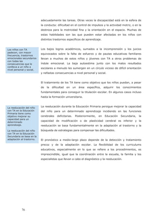 adecuadamente las tareas. Otras veces la discapacidad está en la esfera de
la conducta: dificultad en el control de impulsos y la actividad motriz, o en la
destreza para la motricidad fina y la orientación en el espacio. Muchas de
estas habilidades son las que pueden estar afectadas en los niños con
distintos trastornos específicos de aprendizaje.
Los bajos logros académicos, sumados a la incomprensión y los juicios
equivocados sobre la falta de esfuerzo y de pautas educativas familiares
llevan a muchos de estos niños y jóvenes con TA a otros problemas de
índole emocional. La baja autoestima junto con los malos resultados
escolares a menudo les sumergen en un círculo vicioso de difícil orientación
y nefastas consecuencias a nivel personal y social.
El tratamiento de los TA tiene como objetivo que los niños puedan, a pesar
de la dificultad en un área específica, adquirir los conocimientos
fundamentales para conseguir la titulación escolar. En algunos casos incluso
hasta la formación universitaria.
La reeducación durante la Educación Primaria persigue mejorar la capacidad
del niño para un determinado aprendizaje incidiendo en las funciones
cerebrales deficitarias. Posteriormente, en Educación Secundaria, la
capacidad de modificación o de plasticidad cerebral es inferior y la
reeducación se basa fundamentalmente en la adaptación al trastorno y la
búsqueda de estrategias para compensar las dificultades.
El pronóstico a medio-largo plazo depende de la detección y tratamiento
precoz y de la adaptación escolar. La flexibilidad de los curriculums
educativos, especialmente en lo que se refiere a los procedimientos, es
imprescindible, igual que la coordinación entre la escuela, la familia y los
especialistas que llevan a cabo el diagnóstico y la reeducación.
Los niños con TA
padecen, con mayor
frecuencia, trastornos
emocionales secundarios
con todas las
consecuencias que le
conlleva a un niño a
nivel personal y social.
La reeducación del niño
con TA en la Educación
Primaria tiene como
objetivo mejorar su
capacidad para un
determinado
aprendizaje.
La reeducación del niño
con TA en la Educación
Secundaria se basa en la
adaptación al trastorno.
76
 
