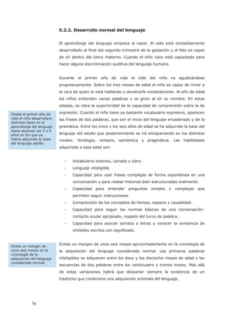 5.2.2. Desarrollo normal del lenguaje
El aprendizaje del lenguaje empieza al nacer. El oído está completamente
desarrollado al final del segundo trimestre de la gestación y el feto es capaz
de oír dentro del útero materno. Cuando el niño nace está capacitado para
hacer alguna discriminación auditiva del lenguaje humano.
Durante el primer año de vida el oído del niño va agudizándose
progresivamente. Sobre los tres meses de edad el niño es capaz de mirar a
la cara de quien le está hablando y devolverle vocalizaciones. Al año de edad
los niños entienden varias palabras y se giran al oír su nombre. En estas
edades, es clara la superioridad de la capacidad de comprensión sobre la de
expresión. Cuando el niño tiene ya bastante vocabulario expresivo, aparecen
las frases de dos palabras, que son el inicio del lenguaje encadenado y de la
gramática. Entre los cinco y los seis años de edad se ha adquirido la base del
lenguaje del adulto que posteriormente se irá enriqueciendo en los distintos
niveles: fonología, sintaxis, semántica y pragmática. Las habilidades
adquiridas a esta edad son:
- Vocabulario extenso, variado y claro.
- Lenguaje inteligible.
- Capacidad para usar frases complejas de forma espontánea en una
conversación y para relatar historias bien estructuradas oralmente.
- Capacidad para entender preguntas simples y complejas que
permiten seguir instrucciones.
- Comprensión de los conceptos de tiempo, espacio y causalidad.
- Capacidad para seguir las normas básicas de una conversación:
contacto ocular apropiado, respeto del turno de palabra…
- Capacidad para asociar sonidos a letras y conocer la existencia de
símbolos escritos con significado.
Existe un margen de unos seis meses aproximadamente en la cronología de
la adquisición del lenguaje considerada normal. Las primeras palabras
inteligibles se adquieren entre los doce y los dieciocho meses de edad y las
secuencias de dos palabras entre los veinticuatro y treinta meses. Más allá
de estas variaciones habrá que descartar siempre la existencia de un
trastorno que condicione una adquisición anómala del lenguaje.
Existe un margen de
unos seis meses en la
cronología de la
adquisición del lenguaje
considerada normal.
Desde el primer año de
vida el niño desarrollará
distintas fases en el
aprendizaje del lenguaje
hasta alcanzar los 5 o 6
años en los que ya
habrá adquirido la base
del lenguaje adulto.
78
 
