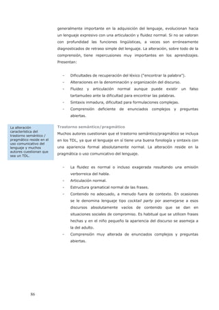 generalmente importante en la adquisición del lenguaje, evolucionan hacia
un lenguaje expresivo con una articulación y fluidez normal. Si no se valoran
con profundidad las funciones lingüísticas, a veces son erróneamente
diagnosticados de retraso simple del lenguaje. La alteración, sobre todo de la
Presentan:
- Dificultades de recuperación del léxico (“encontrar la palabra”).
- Alteraciones en la denominación y organización del discurso.
- Fluidez y articulación normal aunque puede existir un falso
tartamudeo ante la dificultad para encontrar las palabras.
- Sintaxis inmadura, dificultad para formulaciones complejas.
- Comprensión deficiente de enunciados complejos y preguntas
abiertas.
Trastorno semántico/pragmático
Muchos autores cuestionan que el trastorno semántico/pragmático se incluya
en los TDL, ya que el lenguaje en sí tiene una buena fonología y sintaxis con
una apariencia formal absolutamente normal. La alteración reside en la
pragmática o uso comunicativo del lenguaje.
- La fluidez es normal o incluso exagerada resultando una emisión
verborreica del habla.
- Articulación normal.
- Estructura gramatical normal de las frases.
- Contenido no adecuado, a menudo fuera de contexto. En ocasiones
se le denomina lenguaje tipo cocktail party por asemejarse a esos
discursos absolutamente vacíos de contenido que se dan en
situaciones sociales de compromiso. Es habitual que se utilicen frases
hechas y en el niño pequeño la apariencia del discurso se asemeja a
la del adulto.
- Comprensión muy alterada de enunciados complejos y preguntas
abiertas.
La alteración
característica del
trastorno semántico /
pragmático reside en el
uso comunicativo del
lenguaje y muchos
autores cuestionan que
sea un TDL.
86
comprensión, tiene repercusiones muy importantes en los aprendizajes.
 