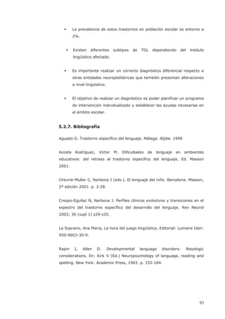 La prevalencia de estos trastornos en población escolar es entorno a
2%.
Existen diferentes subtipos de TDL dependiendo del módulo
lingüístico afectado.
Es importante realizar un correcto diagnóstico diferencial respecto a
otras entidades neuropediátricas que también presentan alteraciones
a nivel lingüístico.
El objetivo de realizar un diagnóstico es poder planificar un programa
de intervención individualizado y establecer las ayudas necesarias en
el ámbito escolar.
5.2.7. Bibliografía
Aguado G. Trastorno específico del lenguaje. Málaga: Aljibe. 1999
Acosta Rodríguez, Víctor M. Dificultades de lenguaje en ambientes
educativos: del retraso al trastorno específico del lenguaje. Ed. Masson
2001.
Chevrie-Muller C, Narbona J (eds.). El lenguaje del niño. Barcelona: Masson,
2ª edición 2001. p. 3-28.
Crespo-Eguílaz N, Narbona J. Perfiles clínicos evolutivos y transiciones en el
espectro del trastorno específico del desarrollo del lenguaje. Rev Neurol
2003; 36 (supl 1) s29-s35.
La Soprano, Ana Maria, La hora del juego lingüístico, Editorial: Lumiere Isbn:
950-9603-30-9.
Rapin I, Allen D. Developmental language disorders: Nosologic
considerations. En: Kirk V (Ed.) Neuropsychology of language, reading and
spelling. New York: Academic Press, 1983. p. 155-184.
93
 
