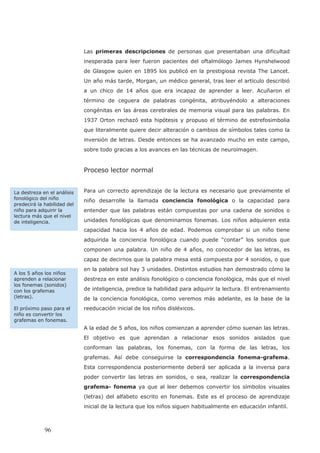 Las primeras descripciones de personas que presentaban una dificultad
inesperada para leer fueron pacientes del oftalmólogo James Hynshelwood
de Glasgow quien en 1895 los publicó en la prestigiosa revista The Lancet.
Un año más tarde, Morgan, un médico general, tras leer el artículo describió
a un chico de 14 años que era incapaz de aprender a leer. Acuñaron el
término de ceguera de palabras congénita, atribuyéndolo a alteraciones
congénitas en las áreas cerebrales de memoria visual para las palabras. En
1937 Orton rechazó esta hipótesis y propuso el término de estrefosimbolia
que literalmente quiere decir alteración o cambios de símbolos tales como la
inversión de letras. Desde entonces se ha avanzado mucho en este campo,
sobre todo gracias a los avances en las técnicas de neuroimagen.
Proceso lector normal
Para un correcto aprendizaje de la lectura es necesario que previamente el
niño desarrolle la llamada conciencia fonológica o la capacidad para
entender que las palabras están compuestas por una cadena de sonidos o
unidades fonológicas que denominamos fonemas. Los niños adquieren esta
capacidad hacia los 4 años de edad. Podemos comprobar si un niño tiene
adquirida la conciencia fonológica cuando puede “contar” los sonidos que
componen una palabra. Un niño de 4 años, no conocedor de las letras, es
capaz de decirnos que la palabra mesa está compuesta por 4 sonidos, o que
en la palabra sol hay 3 unidades. Distintos estudios han demostrado cómo la
destreza en este análisis fonológico o conciencia fonológica, más que el nivel
de inteligencia, predice la habilidad para adquirir la lectura. El entrenamiento
de la conciencia fonológica, como veremos más adelante, es la base de la
reeducación inicial de los niños disléxicos.
A la edad de 5 años, los niños comienzan a aprender cómo suenan las letras.
El objetivo es que aprendan a relacionar esos sonidos aislados que
conforman las palabras, los fonemas, con la forma de las letras, los
grafemas. Así debe conseguirse la correspondencia fonema-grafema.
Esta correspondencia posteriormente deberá ser aplicada a la inversa para
poder convertir las letras en sonidos, o sea, realizar la correspondencia
grafema- fonema ya que al leer debemos convertir los símbolos visuales
(letras) del alfabeto escrito en fonemas. Este es el proceso de aprendizaje
inicial de la lectura que los niños siguen habitualmente en educación infantil.
La destreza en el análisis
fonológico del niño
predecirá la habilidad del
niño para adquirir la
lectura más que el nivel
de inteligencia.
A los 5 años los niños
aprenden a relacionar
los fonemas (sonidos)
con los grafemas
(letras).
El próximo paso para el
niño es convertir los
grafemas en fonemas.
96
 