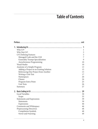 Table of Contents
Preface. . . . . . . . . . . . . . . . . . . . . . . . . . . . . . . . . . . . . . . . . . . . . . . . . . . . . . . . . . . . . . . . . . . . . . xvii
1. Introducing C#. . . . . . . . . . . . . . . . . . . . . . . . . . . . . . . . . . . . . . . . . . . . . . . . . . . . . . . . . . . . . . 1
Why C#? 1
Why Not C#? 3
C#’s Defining Features 5
Managed Code and the CLR 7
Generality Trumps Specialization 9
Asynchronous Programming 10
Visual Studio 10
Anatomy of a Simple Program 13
Adding a Project to an Existing Solution 15
Referencing One Project from Another 15
Writing a Unit Test 17
Namespaces 20
Classes 24
Program Entry Point 25
Unit Tests 26
Summary 27
2. Basic Coding in C#. . . . . . . . . . . . . . . . . . . . . . . . . . . . . . . . . . . . . . . . . . . . . . . . . . . . . . . . . . 29
Local Variables 30
Scope 35
Statements and Expressions 39
Statements 39
Expressions 40
Comments and Whitespace 46
Preprocessing Directives 48
Compilation Symbols 48
#error and #warning 49
v
 
