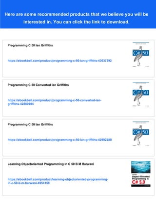 Here are some recommended products that we believe you will be
interested in. You can click the link to download.
Programming C 50 Ian Griffiths
https://ebookbell.com/product/programming-c-50-ian-griffiths-43037392
Programming C 50 Converted Ian Griffiths
https://ebookbell.com/product/programming-c-50-converted-ian-
griffiths-42880984
Programming C 50 Ian Griffiths
https://ebookbell.com/product/programming-c-50-ian-griffiths-42992280
Learning Objectoriented Programming In C 50 B M Harwani
https://ebookbell.com/product/learning-objectoriented-programming-
in-c-50-b-m-harwani-4954158
 