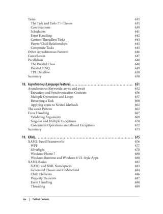 Tasks 635
The Task and Task<T> Classes 635
Continuations 639
Schedulers 641
Error Handling 642
Custom Threadless Tasks 643
Parent/Child Relationships 645
Composite Tasks 645
Other Asynchronous Patterns 646
Cancellation 647
Parallelism 648
The Parallel Class 648
Parallel LINQ 649
TPL Dataflow 650
Summary 650
18. Asynchronous Language Features. . . . . . . . . . . . . . . . . . . . . . . . . . . . . . . . . . . . . . . . . . . 651
Asynchronous Keywords: async and await 652
Execution and Synchronization Contexts 656
Multiple Operations and Loops 657
Returning a Task 660
Applying async to Nested Methods 662
The await Pattern 662
Error Handling 667
Validating Arguments 669
Singular and Multiple Exceptions 670
Concurrent Operations and Missed Exceptions 672
Summary 673
19. XAML. . . . . . . . . . . . . . . . . . . . . . . . . . . . . . . . . . . . . . . . . . . . . . . . . . . . . . . . . . . . . . . . . . . . 675
XAML-Based Frameworks 676
WPF 677
Silverlight 678
Windows Phone 7 680
Windows Runtime and Windows 8 UI–Style Apps 680
XAML Basics 682
XAML and XML Namespaces 683
Generated Classes and Codebehind 684
Child Elements 686
Property Elements 687
Event Handling 688
Threading 689
xiv | Table of Contents
 