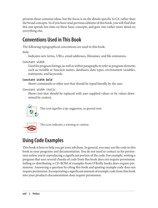 presents these common ideas, but the focus is on the details specific to C#, rather than
the broad concepts. So if you have read previous editions of this book, you will find that
this one spends less time on these basic concepts, and goes into rather more detail on
everything else.
Conventions Used in This Book
The following typographical conventions are used in this book:
Italic
Indicates new terms, URLs, email addresses, filenames, and file extensions.
Constant width
Used for program listings, as well as within paragraphs to refer to program elements
such as variable or function names, databases, data types, environment variables,
statements, and keywords.
Constant width bold
Shows commands or other text that should be typed literally by the user.
Constant width italic
Shows text that should be replaced with user-supplied values or by values deter
mined by context.
This icon signifies a tip, suggestion, or general note.
This icon indicates a warning or caution.
Using Code Examples
This book is here to help you get your job done. In general, you may use the code in this
book in your programs and documentation. You do not need to contact us for permis
sion unless you’re reproducing a significant portion of the code. For example, writing a
program that uses several chunks of code from this book does not require permission.
Selling or distributing a CD-ROM of examples from O’Reilly books does require per
mission. Answering a question by citing this book and quoting example code does not
require permission. Incorporating a significant amount of example code from this book
into your product’s documentation does require permission.
xviii | Preface
 