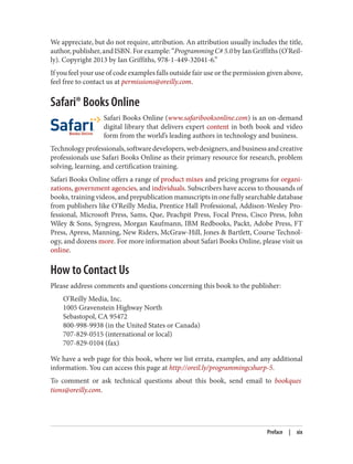 We appreciate, but do not require, attribution. An attribution usually includes the title,
author,publisher,andISBN.Forexample:“Programming C# 5.0by Ian Griffiths (O’Reil
ly). Copyright 2013 by Ian Griffiths, 978-1-449-32041-6.”
If you feel your use of code examples falls outside fair use or the permission given above,
feel free to contact us at permissions@oreilly.com.
Safari® Books Online
Safari Books Online (www.safaribooksonline.com) is an on-demand
digital library that delivers expert content in both book and video
form from the world’s leading authors in technology and business.
Technologyprofessionals,softwaredevelopers,webdesigners,andbusinessandcreative
professionals use Safari Books Online as their primary resource for research, problem
solving, learning, and certification training.
Safari Books Online offers a range of product mixes and pricing programs for organi
zations, government agencies, and individuals. Subscribers have access to thousands of
books, training videos, and prepublication manuscripts in one fully searchable database
from publishers like O’Reilly Media, Prentice Hall Professional, Addison-Wesley Pro
fessional, Microsoft Press, Sams, Que, Peachpit Press, Focal Press, Cisco Press, John
Wiley & Sons, Syngress, Morgan Kaufmann, IBM Redbooks, Packt, Adobe Press, FT
Press, Apress, Manning, New Riders, McGraw-Hill, Jones & Bartlett, Course Technol
ogy, and dozens more. For more information about Safari Books Online, please visit us
online.
How to Contact Us
Please address comments and questions concerning this book to the publisher:
O’Reilly Media, Inc.
1005 Gravenstein Highway North
Sebastopol, CA 95472
800-998-9938 (in the United States or Canada)
707-829-0515 (international or local)
707-829-0104 (fax)
We have a web page for this book, where we list errata, examples, and any additional
information. You can access this page at http://oreil.ly/programmingcsharp-5.
To comment or ask technical questions about this book, send email to bookques
tions@oreilly.com.
Preface | xix
 