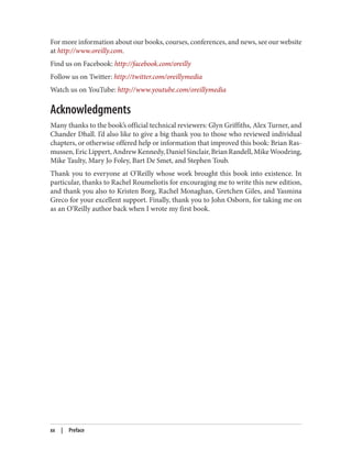 For more information about our books, courses, conferences, and news, see our website
at http://www.oreilly.com.
Find us on Facebook: http://facebook.com/oreilly
Follow us on Twitter: http://twitter.com/oreillymedia
Watch us on YouTube: http://www.youtube.com/oreillymedia
Acknowledgments
Many thanks to the book’s official technical reviewers: Glyn Griffiths, Alex Turner, and
Chander Dhall. I’d also like to give a big thank you to those who reviewed individual
chapters, or otherwise offered help or information that improved this book: Brian Ras
mussen,EricLippert,AndrewKennedy,DanielSinclair,BrianRandell,MikeWoodring,
Mike Taulty, Mary Jo Foley, Bart De Smet, and Stephen Toub.
Thank you to everyone at O’Reilly whose work brought this book into existence. In
particular, thanks to Rachel Roumeliotis for encouraging me to write this new edition,
and thank you also to Kristen Borg, Rachel Monaghan, Gretchen Giles, and Yasmina
Greco for your excellent support. Finally, thank you to John Osborn, for taking me on
as an O’Reilly author back when I wrote my first book.
xx | Preface
 