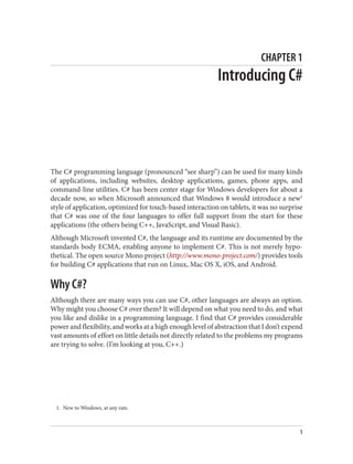 1. New to Windows, at any rate.
CHAPTER 1
Introducing C#
The C# programming language (pronounced “see sharp”) can be used for many kinds
of applications, including websites, desktop applications, games, phone apps, and
command-line utilities. C# has been center stage for Windows developers for about a
decade now, so when Microsoft announced that Windows 8 would introduce a new1
style of application, optimized for touch-based interaction on tablets, it was no surprise
that C# was one of the four languages to offer full support from the start for these
applications (the others being C++, JavaScript, and Visual Basic).
Although Microsoft invented C#, the language and its runtime are documented by the
standards body ECMA, enabling anyone to implement C#. This is not merely hypo
thetical. The open source Mono project (http://www.mono-project.com/) provides tools
for building C# applications that run on Linux, Mac OS X, iOS, and Android.
Why C#?
Although there are many ways you can use C#, other languages are always an option.
Why might you choose C# over them? It will depend on what you need to do, and what
you like and dislike in a programming language. I find that C# provides considerable
power and flexibility, and works at a high enough level of abstraction that I don’t expend
vast amounts of effort on little details not directly related to the problems my programs
are trying to solve. (I’m looking at you, C++.)
1
 