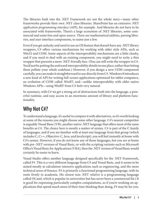 The libraries built into the .NET Framework are not the whole story—many other
frameworks provide their own .NET class libraries. SharePoint has an extensive .NET
application programming interface (API), for example. And libraries do not have to be
associated with frameworks. There’s a large ecosystem of .NET libraries, some com
mercial and some free and open source. There are mathematical utilities, parsing libra
ries, and user interface components, to name just a few.
Even if you get unlucky and need to use an OS feature that doesn’t have any .NET library
wrappers, C# offers various mechanisms for working with older style APIs, such as
Win32 and COM. Some aspects of the interoperability mechanisms are a little clunky,
and if you need to deal with an existing component, you might need to write a thin
wrapper that presents a more .NET-friendly face. (You can still write the wrapper in C#.
You’djustbeputtingtheawkwardinteroperabilitydetailsinoneplace,ratherthanletting
them pollute your whole codebase.) However, if you design a new COM component
carefully,youcanmakeitstraightforwardtousedirectlyfromC#.Windows8introduces
a new kind of API for writing full-screen applications optimized for tablet computers,
an evolution of COM called WinRT, and—unlike interoperability with older native
Windows APIs—using WinRT from C# feels very natural.
In summary, with C# we get a strong set of abstractions built into the language, a pow
erful runtime, and easy access to an enormous amount of library and platform func
tionality.
Why Not C#?
To understand a language, it’s useful to compare it with alternatives, so it’s worth looking
at some of the reasons you might choose some other language. C#’s nearest competitor
is arguably Visual Basic (VB), another native .NET language that offers most of the same
benefits as C#. The choice here is mostly a matter of syntax. C# is part of the C family
of languages, and if you are familiar with at least one language from that group (which
includes C, C++, Objective-C, Java, and JavaScript), you will feel instantly at home with
C#’s syntax. However, if you do not know any of those languages, but you are at home
with pre-.NET versions of Visual Basic, or with the scripting variants such as Microsoft
Office’sVisualBasicforApplications(VBA),thenthe.NETversionofVisualBasicwould
certainly be easier to learn.
Visual Studio offers another language designed specifically for the .NET Framework,
called F#. This is a very different language from C# and Visual Basic, and it seems to be
aimed mostly at calculation-intensive applications such as engineering, and the more
technical areas of finance. F# is primarily a functional programming language, with its
roots firmly in academia. (Its closest non-.NET relative is a programming language
called OCaml, which is popular in universities but has never been a commercial hit.) It
is good for expressing particularly complex computations, so if you’re working on ap
plications that spend much more of their time thinking than doing, F# may be for you.
Why Not C#? | 3
 