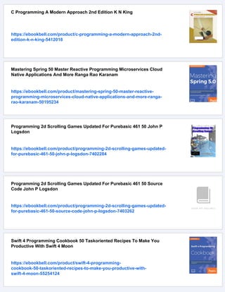 C Programming A Modern Approach 2nd Edition K N King
https://ebookbell.com/product/c-programming-a-modern-approach-2nd-
edition-k-n-king-5412018
Mastering Spring 50 Master Reactive Programming Microservices Cloud
Native Applications And More Ranga Rao Karanam
https://ebookbell.com/product/mastering-spring-50-master-reactive-
programming-microservices-cloud-native-applications-and-more-ranga-
rao-karanam-50195234
Programming 2d Scrolling Games Updated For Purebasic 461 50 John P
Logsdon
https://ebookbell.com/product/programming-2d-scrolling-games-updated-
for-purebasic-461-50-john-p-logsdon-7402284
Programming 2d Scrolling Games Updated For Purebasic 461 50 Source
Code John P Logsdon
https://ebookbell.com/product/programming-2d-scrolling-games-updated-
for-purebasic-461-50-source-code-john-p-logsdon-7403262
Swift 4 Programming Cookbook 50 Taskoriented Recipes To Make You
Productive With Swift 4 Moon
https://ebookbell.com/product/swift-4-programming-
cookbook-50-taskoriented-recipes-to-make-you-productive-with-
swift-4-moon-55254124
 
