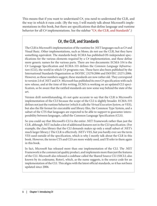 This means that if you want to understand C#, you need to understand the CLR, and
the way in which it runs code. (By the way, I will mainly talk about Microsoft’s imple
mentations in this book, but there are specifications that define language and runtime
behavior for all C# implementations. See the sidebar “C#, the CLR, and Standards”.)
C#, the CLR, and Standards
The CLR is Microsoft’s implementation of the runtime for .NET languages such as C# and
Visual Basic. Other implementations, such as Mono, do not use the CLR, but they have
something equivalent. The standards body ECMA has published OS-independent spec
ifications for the various elements required by a C# implementation, and these define
more generic names for the various parts. There are two documents: ECMA-334 is the
C# Language Specification and ECMA-335 defines the Common Language Infrastruc
ture (CLI), the world in which C# programs run. These have also been published by the
International Standards Organization as ISO/IEC 23270:2006 and ISO/IEC 23271:2006.
However, as those numbers suggest, these standards are now rather old. They correspond
to version 2.0 of .NET and C#. Microsoft has published its own C# specification with each
new release, and at the time of this writing, ECMA is working on an updated CLI speci
fication, so be aware that the ratified standards are now some way behind the state of the
art.
Version drift notwithstanding, it’s not quite accurate to say that the CLR is Microsoft’s
implementation of the CLI because the scope of the CLI is slightly broader. ECMA-335
defines not just the runtime behavior (which it calls the Virtual Execution System, or VES),
but also the file format for executable and library files, the Common Type System, and a
subset of the CTS that languages are expected to be able to support to guarantee intero
perability between languages, called the Common Language Specification (CLS).
So you could say that Microsoft’s CLI is the entire .NET Framework rather than just the
CLR, although .NET includes a lot of additional features not in the CLI specification. (For
example, the class library that the CLI demands makes up only a small subset of .NET’s
much larger library.) The CLR is effectively .NET’s VES, but you hardly ever see the term
VES used outside of the specification, which is why I mostly talk about the CLR in this
book. However, the terms CTS and CLS are more widely used, and I’ll refer to them again
in this book.
In fact, Microsoft has released more than one implementation of the CLI. The .NET
Frameworkisthecommercialqualityproduct,andimplementsmorethanjustthefeatures
of the CLI. Microsoft also released a codebase called the Shared Source CLI (SSCLI; also
known by its codename, Rotor), which, as the name suggests, is the source code for an
implementation of the CLI. This aligns with the latest official standards, so it has not been
updated since 2006.
6 | Chapter 1: Introducing C#
 