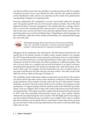 way that’s invisible to your code. Occasionally, it can make its presence felt. For example,
virtualized execution leaves some latitude for when and how the runtime performs
certain initialization work, and you can sometimes see the results of its optimizations
causing things to happen in a surprising order.
Processor-independent JIT compilation is not the main benefit offered by managed
code. The greatest payoff is the set of services the runtime provides. One of the most
important of these is memory management. The runtime provides a garbage collector
(GC), a service that automatically frees memory that is no longer in use. This means
that in most cases, you do not need to write code that explicitly returns memory to the
operating system once you have finished using it. Depending on which languages you
have used before, either this will be wholly unremarkable, or it will profoundly change
how you write code.
Althoughthegarbagecollectordoestakecareofmostmemoryhandling
issues, you can defeat its heuristics, and that sometimes happens by
accident. I will describe the GC’s operation in detail in Chapter 7.
Managed code has ubiquitous type information. The file formats dictated by the CLI
require this to be present, because it enables certain runtime features. For example,
the .NET Framework provides various automatic serialization services, in which objects
can be converted into binary or textual representations of their state, and those repre
sentations can later be turned back into objects, perhaps on a different machine. This
sort of service relies on a complete and accurate description of an object’s structure,
something that’s guaranteed to be present in managed code. Type information can be
used in other ways. For example, unit test frameworks can use it to inspect code in a
test project and discover all of the unit tests you have written. This relies on the CLR’s
reflection services, which are the topic of Chapter 13.
The availability of type information enables an important security feature. The runtime
can check code for type safety, and in certain situations, it will reject code that performs
unsafe operations. (One example of unsafe code is the use of C-style pointers. Pointer
arithmetic can subvert the type system, which in turn can allow you to bypass security
mechanisms. C# supports pointers, but the resultant unsafe code will fail the type safety
checks.) You can configure .NET to allow only certain code known to be trustworthy to
use unsafe features. This makes it possible to support the download and local execution
of .NET code from potentially untrustworthy sources (e.g., some random website)
without risk of compromising the user’s machine. The Silverlight web browser plug-in
uses this model by default, because it provides a way to deploy .NET code to a website
that client machines can download and run, and needs to ensure that it does not open
up a security hole. It relies on the type information in the code to verify that all the type
safety rules are met.
8 | Chapter 1: Introducing C#
 