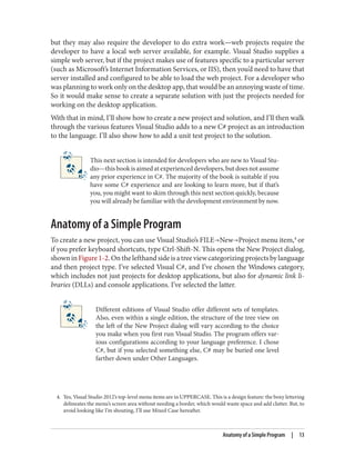 4. Yes, Visual Studio 2012’s top-level menu items are in UPPERCASE. This is a design feature: the boxy lettering
delineates the menu’s screen area without needing a border, which would waste space and add clutter. But, to
avoid looking like I’m shouting, I’ll use Mixed Case hereafter.
but they may also require the developer to do extra work—web projects require the
developer to have a local web server available, for example. Visual Studio supplies a
simple web server, but if the project makes use of features specific to a particular server
(such as Microsoft’s Internet Information Services, or IIS), then you’d need to have that
server installed and configured to be able to load the web project. For a developer who
was planning to work only on the desktop app, that would be an annoying waste of time.
So it would make sense to create a separate solution with just the projects needed for
working on the desktop application.
With that in mind, I’ll show how to create a new project and solution, and I’ll then walk
through the various features Visual Studio adds to a new C# project as an introduction
to the language. I’ll also show how to add a unit test project to the solution.
This next section is intended for developers who are new to Visual Stu
dio—this book is aimed at experienced developers, but does not assume
any prior experience in C#. The majority of the book is suitable if you
have some C# experience and are looking to learn more, but if that’s
you, you might want to skim through this next section quickly, because
you will already be familiar with the development environment by now.
Anatomy of a Simple Program
To create a new project, you can use Visual Studio’s FILE→New→Project menu item,4
or
if you prefer keyboard shortcuts, type Ctrl-Shift-N. This opens the New Project dialog,
shown in Figure 1-2. On the lefthand side is a tree view categorizing projects by language
and then project type. I’ve selected Visual C#, and I’ve chosen the Windows category,
which includes not just projects for desktop applications, but also for dynamic link li
braries (DLLs) and console applications. I’ve selected the latter.
Different editions of Visual Studio offer different sets of templates.
Also, even within a single edition, the structure of the tree view on
the left of the New Project dialog will vary according to the choice
you make when you first run Visual Studio. The program offers var
ious configurations according to your language preference. I chose
C#, but if you selected something else, C# may be buried one level
farther down under Other Languages.
Anatomy of a Simple Program | 13
 