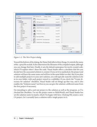 Figure 1-2. The New Project dialog
Towardthebottomofthedialog,theNamefieldaffectsthreethings.Itcontrolsthename
ofthe.csprojfileondisk.Italsodeterminesthefilenameofthecompiledoutput,although
you can change that later. Finally, it sets the default namespace for newly created code,
which I’ll explain when I show the code. Visual Studio offers a checkbox that lets you
decide how the associated solution is created. If you set it to unchecked, the project and
solution will have the same name and will live in the same folder on disk. But if you plan
to add multiple projects to your new solution, you will typically want the solution to be
in its own folder, with each project stored in a subfolder. If you check the “Create di
rectory for solution” checkbox, Visual Studio will set things up that way, and it also
enables the “Solution name” text box so you can give the solution a different name from
the first project if necessary.
I’m intending to add a unit test project to the solution as well as the program, so I’ve
checked the checkbox. I’ve set the project name to HelloWorld, and Visual Studio has
set the solution name to match, which I’m happy with here. Clicking OK creates a new
C# project. So I currently have a solution with a single project in it.
14 | Chapter 1: Introducing C#
 