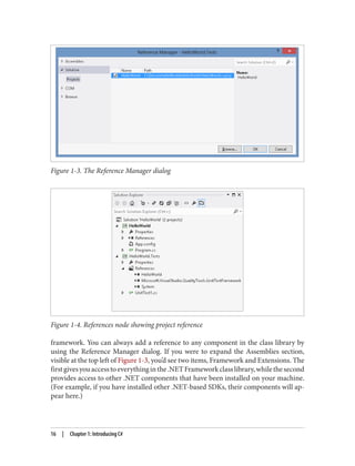 Figure 1-3. The Reference Manager dialog
Figure 1-4. References node showing project reference
framework. You can always add a reference to any component in the class library by
using the Reference Manager dialog. If you were to expand the Assemblies section,
visible at the top left of Figure 1-3, you’d see two items, Framework and Extensions. The
firstgivesyouaccesstoeverythinginthe.NETFrameworkclasslibrary,whilethesecond
provides access to other .NET components that have been installed on your machine.
(For example, if you have installed other .NET-based SDKs, their components will ap
pear here.)
16 | Chapter 1: Introducing C#
 