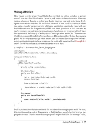 Writing a Unit Test
Now I need to write a test. Visual Studio has provided me with a test class to get me
started, in a file called UnitTest1.cs. I want to pick a more informative name. There are
various schools of thought as to how you should structure your unit tests. Some devel
opers advocate one test class for each class you wish to test, but I like the style where
you write a class for each scenario in which you want to test a particular class, with one
method for each of the things that should be true about your code in that scenario. As
you’ve probably guessed from the project names I’ve chosen, my program will only have
one behavior: it will display a “Hello, world!” message when it runs. So I’ll rename the
UnitTest1.cssourcefiletoWhenProgramRuns.cs.Thistestshouldverifythattheprogram
prints out the required message when it runs. The test itself is very simple, but unfortu
nately, getting to the point where we can run the test is a bit more involved. Example 1-1
shows the whole source file; the test is near the end, in bold.
Example 1-1. A unit test class for our first program
using System;
using Microsoft.VisualStudio.TestTools.UnitTesting;
namespace HelloWorld.Tests
{
[TestClass]
public class WhenProgramRuns
{
private string _consoleOutput;
[TestInitialize]
public void Initialize()
{
var w = new System.IO.StringWriter();
Console.SetOut(w);
Program.Main(new string[0]);
_consoleOutput = w.GetStringBuilder().ToString().Trim();
}
[TestMethod]
public void SaysHelloWorld()
{
Assert.AreEqual("Hello, world!", _consoleOutput);
}
}
}
I will explain each of the features in this file once I’ve shown the program itself. For now,
the most interesting part of this example is that it defines some behavior we want our
program to have. The test states that the program’s output should be the message “Hello,
Anatomy of a Simple Program | 17
 