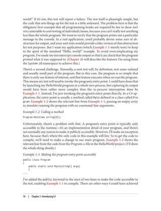 world!” If it’s not, this test will report a failure. The test itself is pleasingly simple, but
the code that sets things up for the test is a little awkward. The problem here is that the
obligatory first example that all programming books are required by law to show isn’t
very amenable to unit testing of individual classes, because you can’t really test anything
less than the whole program. We want to verify that the program prints out a particular
message to the console. In a real application, you’d probably devise some sort of ab
straction for output, and your unit tests would provide a fake version of that abstraction
for test purposes. But I want my application (which Example 1-1 merely tests) to keep
to the spirit of the standard “Hello, world!” example. To avoid overcomplicating my
program, I’ve made my test intercept console output so that I can check that the program
printed what it was supposed to. (Chapter 16 will describe the features I’m using from
the System.IO namespace to achieve this.)
There’s a second challenge. Normally, a unit test will, by definition, test some isolated
and usually small part of the program. But in this case, the program is so simple that
there is only one feature of interest, and that feature executes when we run the program.
This means my test will need to invoke the program’s entry point. I could have done that
by launching my HelloWorld program in a whole new process, but capturing its output
would have been rather more complex than the in-process interception done by
Example 1-1. Instead, I’m just invoking the program’s entry point directly. In a C# ap
plication, the entry point is usually a method called Main defined in a class called Pro
gram. Example 1-2 shows the relevant line from Example 1-1, passing an empty array
to simulate running the program with no command-line arguments.
Example 1-2. Calling a method
Program.Main(new string[0]);
Unfortunately, there’s a problem with that. A program’s entry point is typically only
accessible to the runtime—it’s an implementation detail of your program, and there’s
not normally any reason to make it publicly accessible. However, I’ll make an exception
here, because that’s where the only code in this example will live. So to get the code to
compile, we’ll need to make a change to our main program. Example 1-3 shows the
relevant line from the code from the Program.cs file in the HelloWorld project. (I’ll show
the whole thing shortly.)
Example 1-3. Making the program entry point accessible
public class Program
{
public static void Main(string[] args)
{
...
I’ve added the public keyword to the start of two lines to make the code accessible to
the test, enabling Example 1-1 to compile. There are other ways I could have achieved
18 | Chapter 1: Introducing C#
 