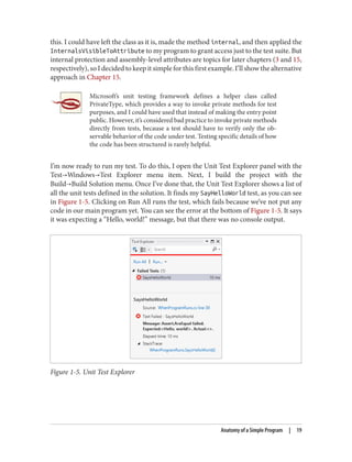 this. I could have left the class as it is, made the method internal, and then applied the
InternalsVisibleToAttribute to my program to grant access just to the test suite. But
internal protection and assembly-level attributes are topics for later chapters (3 and 15,
respectively), so I decided to keep it simple for this first example. I’ll show the alternative
approach in Chapter 15.
Microsoft’s unit testing framework defines a helper class called
PrivateType, which provides a way to invoke private methods for test
purposes, and I could have used that instead of making the entry point
public. However, it’s considered bad practice to invoke private methods
directly from tests, because a test should have to verify only the ob
servable behavior of the code under test. Testing specific details of how
the code has been structured is rarely helpful.
I’m now ready to run my test. To do this, I open the Unit Test Explorer panel with the
Test→Windows→Test Explorer menu item. Next, I build the project with the
Build→Build Solution menu. Once I’ve done that, the Unit Test Explorer shows a list of
all the unit tests defined in the solution. It finds my SayHelloWorld test, as you can see
in Figure 1-5. Clicking on Run All runs the test, which fails because we’ve not put any
code in our main program yet. You can see the error at the bottom of Figure 1-5. It says
it was expecting a “Hello, world!” message, but that there was no console output.
Figure 1-5. Unit Test Explorer
Anatomy of a Simple Program | 19
 