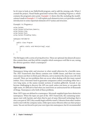 So it’s time to look at our HelloWorld program, and to add the missing code. When I
created the project, Visual Studio generated various files, including Program.cs, which
contains the program’s entry point. Example 1-4 shows this file, including the modifi
cations I made in Example 1-3. I will explain each element in turn, as it provides a useful
introduction to some important elements of C# syntax and structure.
Example 1-4. Program.cs
using System;
using System.Collections.Generic;
using System.Linq;
using System.Text;
using System.Threading.Tasks;
namespace HelloWorld
{
public class Program
{
public static void Main(string[] args)
{
}
}
}
The file begins with a series of using directives. These are optional, but almost all source
files contain them, and they tell the compiler which namespaces we’d like to use, raising
the obvious question: what’s a namespace?
Namespaces
Namespaces bring order and structure to what would otherwise be a horrible mess.
The .NET Framework class library contains over 10,000 classes, and there are many
more classes out there in third-party libraries, not to mention the classes you will write
yourself. There are two problems that can occur when dealing with this many named
entities. First, it becomes hard to guarantee uniqueness unless everything either has a
very long name, or the names include sections of random gibberish. Second, it can
become challenging to discover the API you need; unless you know or can guess the
right name, it’s difficult to find what you need from an unstructured list of thousands
of things. Namespaces solve both of these problems.
Most .NET types are defined in a namespace. Microsoft-supplied types have distinctive
namespaces. When the types are part of the .NET Framework, the containing name
spaces start with System, and when they’re part of some Microsoft technology that is
not a core part of .NET, they usually begin with Microsoft. Libraries from other vendors
tend to start with the company name, while open source libraries often use their project
name. You are not forced to put your own types into namespaces, but it’s recommended
20 | Chapter 1: Introducing C#
 