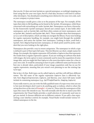 that you do. C# does not treat System as a special namespace, so nothing’s stopping you
from using that for your own types, but it’s a bad idea, because it will tend to confuse
other developers. You should pick something more distinctive for your own code, such
as your company or project name.
The namespace usually gives a clue as to the purpose of the type. For example, all the
types that relate to file handling can be found in the System.IO namespace, while those
concerned with networking are under System.Net. Namespaces can form a hierarchy.
So the framework’s System namespace doesn’t just contain types. It also holds other
namespaces, such as System.Net, and these often contain yet more namespaces, such
as System.Net.Sockets and System.Net.Mail. These examples show that namespaces
act as a sort of description, which can help you navigate the library. If you were looking
for regular expression handling, for example, you might look through the available
namespaces, and notice the System.Text namespace. Looking in there, you’d find a
System.Text.RegularExpressions namespace, at which point you’d be pretty confi
dent that you were looking in the right place.
Namespaces also provide a way to ensure uniqueness. The namespace in which a type
is defined is part of that type’s full name. This lets libraries use short, simple names for
things. For example, the regular expression API includes a Capture class that represents
the results from a regular expression capture. If you are working on software that deals
with images, the term capture is more commonly used to mean the acquisition of some
image data, and you might feel that Capture is the most descriptive name for a class in
your own code. It would be annoying to have to pick a different name just because the
best one is already taken, particularly if your image acquisition code has no use for
regular expressions, meaning that you weren’t even planning to use the existing Cap
ture type.
But in fact, it’s fine. Both types can be called Capture, and they will still have different
names. The full name of the regular expression Capture class is effectively Sys
tem.Text.RegularExpressions.Capture, and likewise, your class’s full name would
include its containing namespace (e.g., SpiffingSoftworks.Imaging.Capture).
If you really want to, you can write the fully qualified name of a type every time you use
it, but most developers don’t want to do anything quite so tedious, which is where the
using directives at the start of Example 1-4 come in. These state the namespaces of the
types this source file intends to use. You will normally edit this list to match your file’s
requirements, but Visual Studio provides a small selection of commonly used ones to
get you started. It chooses different sets in different contexts. If you add a class repre
senting a user interface control, for example, Visual Studio would include various UI-
related namespaces in the list.
Anatomy of a Simple Program | 21
 