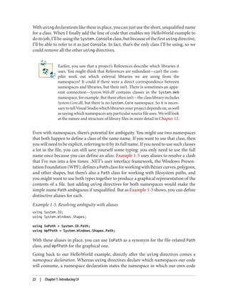 With using declarations like these in place, you can just use the short, unqualified name
for a class. When I finally add the line of code that enables my HelloWorld example to
do its job, I’ll be using the System.Console class, but because of the first using directive,
I’ll be able to refer to it as just Console. In fact, that’s the only class I’ll be using, so we
could remove all the other using directives.
Earlier, you saw that a project’s References describe which libraries it
uses. You might think that References are redundant—can’t the com
piler work out which external libraries we are using from the
namespaces? It could if there were a direct correspondence between
namespaces and libraries, but there isn’t. There is sometimes an appa
rent connection—System.Web.dll contains classes in the System.Web
namespace, for example. But there often isn’t—the class library includes
System.Core.dll, but there is no System.Core namespace. So it is neces
sary to tell Visual Studio which libraries your project depends on, as well
assayingwhichnamespacesanyparticularsourcefileuses.Wewilllook
at the nature and structure of library files in more detail in Chapter 12.
Even with namespaces, there’s potential for ambiguity. You might use two namespaces
that both happen to define a class of the same name. If you want to use that class, then
you will need to be explicit, referring to it by its full name. If you need to use such classes
a lot in the file, you can still save yourself some typing: you only need to use the full
name once because you can define an alias. Example 1-5 uses aliases to resolve a clash
that I’ve run into a few times: .NET’s user interface framework, the Windows Presen
tationFoundation(WPF),definesaPath classforworkingwithBéziercurves,polygons,
and other shapes, but there’s also a Path class for working with filesystem paths, and
you might want to use both types together to produce a graphical representation of the
contents of a file. Just adding using directives for both namespaces would make the
simple name Path ambiguous if unqualified. But as Example 1-5 shows, you can define
distinctive aliases for each.
Example 1-5. Resolving ambiguity with aliases
using System.IO;
using System.Windows.Shapes;
using IoPath = System.IO.Path;
using WpfPath = System.Windows.Shapes.Path;
With these aliases in place, you can use IoPath as a synonym for the file-related Path
class, and WpfPath for the graphical one.
Going back to our HelloWorld example, directly after the using directives comes a
namespace declaration. Whereas using directives declare which namespaces our code
will consume, a namespace declaration states the namespace in which our own code
22 | Chapter 1: Introducing C#
 