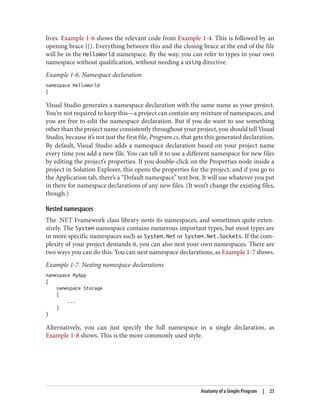 lives. Example 1-6 shows the relevant code from Example 1-4. This is followed by an
opening brace ({). Everything between this and the closing brace at the end of the file
will be in the HelloWorld namespace. By the way, you can refer to types in your own
namespace without qualification, without needing a using directive.
Example 1-6. Namespace declaration
namespace HelloWorld
{
Visual Studio generates a namespace declaration with the same name as your project.
You’re not required to keep this—a project can contain any mixture of namespaces, and
you are free to edit the namespace declaration. But if you do want to use something
other than the project name consistently throughout your project, you should tell Visual
Studio, because it’s not just the first file, Program.cs, that gets this generated declaration.
By default, Visual Studio adds a namespace declaration based on your project name
every time you add a new file. You can tell it to use a different namespace for new files
by editing the project’s properties. If you double-click on the Properties node inside a
project in Solution Explorer, this opens the properties for the project, and if you go to
the Application tab, there’s a “Default namespace” text box. It will use whatever you put
in there for namespace declarations of any new files. (It won’t change the existing files,
though.)
Nested namespaces
The .NET Framework class library nests its namespaces, and sometimes quite exten
sively. The System namespace contains numerous important types, but most types are
in more specific namespaces such as System.Net or System.Net.Sockets. If the com
plexity of your project demands it, you can also nest your own namespaces. There are
two ways you can do this. You can nest namespace declarations, as Example 1-7 shows.
Example 1-7. Nesting namespace declarations
namespace MyApp
{
namespace Storage
{
...
}
}
Alternatively, you can just specify the full namespace in a single declaration, as
Example 1-8 shows. This is the more commonly used style.
Anatomy of a Simple Program | 23
 