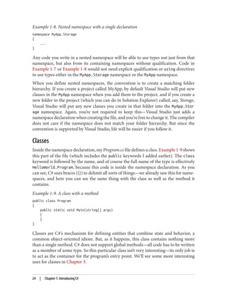 Example 1-8. Nested namespace with a single declaration
namespace MyApp.Storage
{
...
}
Any code you write in a nested namespace will be able to use types not just from that
namespace, but also from its containing namespaces without qualification. Code in
Example 1-7 or Example 1-8 would not need explicit qualification or using directives
to use types either in the MyApp.Storage namespace or the MyApp namespace.
When you define nested namespaces, the convention is to create a matching folder
hierarchy. If you create a project called MyApp, by default Visual Studio will put new
classes in the MyApp namespace when you add them to the project, and if you create a
new folder in the project (which you can do in Solution Explorer) called, say, Storage,
Visual Studio will put any new classes you create in that folder into the MyApp.Stor
age namespace. Again, you’re not required to keep this—Visual Studio just adds a
namespace declaration when creating the file, and you’re free to change it. The compiler
does not care if the namespace does not match your folder hierarchy. But since the
convention is supported by Visual Studio, life will be easier if you follow it.
Classes
Inside the namespace declaration, my Program.cs file defines a class. Example 1-9 shows
this part of the file (which includes the public keywords I added earlier). The class
keyword is followed by the name, and of course the full name of the type is effectively
HelloWorld.Program, because this code is inside the namespace declaration. As you
can see, C# uses braces ({}) to delimit all sorts of things—we already saw this for name
spaces, and here you can see the same thing with the class as well as the method it
contains.
Example 1-9. A class with a method
public class Program
{
public static void Main(string[] args)
{
}
}
Classes are C#’s mechanism for defining entities that combine state and behavior, a
common object-oriented idiom. But, as it happens, this class contains nothing more
than a single method. C# does not support global methods—all code has to be written
as a member of some type. So this particular class isn’t very interesting—its only job is
to act as the container for the program’s entry point. We’ll see some more interesting
uses for classes in Chapter 3.
24 | Chapter 1: Introducing C#
 