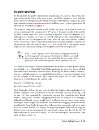 Program Entry Point
By default, the C# compiler will look for a method called Main and use that as the entry
point automatically. If you really want to, you can tell the compiler to use a different
method, but most programs stick with the convention. Whether you designate the entry
point by configuration or convention, the method has to meet certain requirements, all
of which are evident in Example 1-9.
The program entry point must be a static method, meaning that it is not necessary to
create an instance of the containing type (Program, in this case) in order to invoke the
method. It is not required to return anything, as signified by the void keyword here,
although if you wish you can return int instead, which allows the program to return an
exit code that the operating system will report when the program terminates. And the
method must either take no arguments at all (which would be denoted by an empty pair
of parentheses after the method name) or, as in Example 1-9, it can accept a single
argument: an array of text strings containing the command-line arguments.
Some C-family languages include the filename of the program itself as
the first argument, on the grounds that it’s part of what the user typed
at the command prompt. C# does not follow this convention. If the
program is launched without arguments, the array’s length will be 0.
Themethoddeclarationisfollowedbythemethodbody,whichiscurrentlyempty.We’ve
now looked at everything that Visual Studio generated for us in this file, so all that
remains is to add some code inside the braces delimiting the method body. Remember,
our test is failing because our program fails to meet its one requirement: to print out a
certain message to the console. This requires the single line of code shown in
Example 1-10, placed inside the method body.
Example 1-10. Printing a message
Console.WriteLine("Hello, world!");
With this in place, if I run the tests again, the Unit Test Explorer shows a checkmark by
my test and reports that all tests have passed. So apparently the code is working. And
we can verify that informally by running the program. You can do that from Visual
Studio’s Debug menu. The Start Debugging option runs the program in the debugger,
although you’ll find it runs so quickly that it finishes before you have a chance to see
the output. So you might want to choose Start Without Debugging; this runs without
attaching the Visual Studio debugger, but it also runs the program in such a way as to
leave the console window that displays the program’s output visible after the program
finishes. So if you run the program this way (which you can also do with the Ctrl-F5
keyboard shortcut), you’ll see it display the traditional message in a window that stays
open until you press a key.
Anatomy of a Simple Program | 25
 
