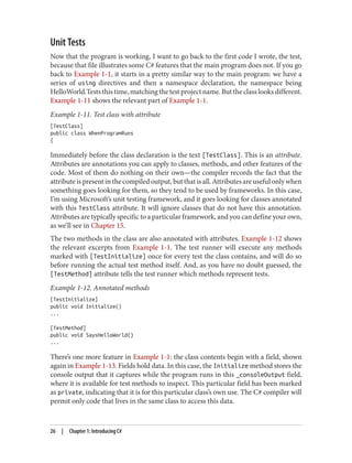 Unit Tests
Now that the program is working, I want to go back to the first code I wrote, the test,
because that file illustrates some C# features that the main program does not. If you go
back to Example 1-1, it starts in a pretty similar way to the main program: we have a
series of using directives and then a namespace declaration, the namespace being
HelloWorld.Tests this time, matching the test project name. But the class looks different.
Example 1-11 shows the relevant part of Example 1-1.
Example 1-11. Test class with attribute
[TestClass]
public class WhenProgramRuns
{
Immediately before the class declaration is the text [TestClass]. This is an attribute.
Attributes are annotations you can apply to classes, methods, and other features of the
code. Most of them do nothing on their own—the compiler records the fact that the
attribute is present in the compiled output, but that is all. Attributes are useful only when
something goes looking for them, so they tend to be used by frameworks. In this case,
I’m using Microsoft’s unit testing framework, and it goes looking for classes annotated
with this TestClass attribute. It will ignore classes that do not have this annotation.
Attributes are typically specific to a particular framework, and you can define your own,
as we’ll see in Chapter 15.
The two methods in the class are also annotated with attributes. Example 1-12 shows
the relevant excerpts from Example 1-1. The test runner will execute any methods
marked with [TestInitialize] once for every test the class contains, and will do so
before running the actual test method itself. And, as you have no doubt guessed, the
[TestMethod] attribute tells the test runner which methods represent tests.
Example 1-12. Annotated methods
[TestInitialize]
public void Initialize()
...
[TestMethod]
public void SaysHelloWorld()
...
There’s one more feature in Example 1-1: the class contents begin with a field, shown
again in Example 1-13. Fields hold data. In this case, the Initialize method stores the
console output that it captures while the program runs in this _consoleOutput field,
where it is available for test methods to inspect. This particular field has been marked
as private, indicating that it is for this particular class’s own use. The C# compiler will
permit only code that lives in the same class to access this data.
26 | Chapter 1: Introducing C#
 