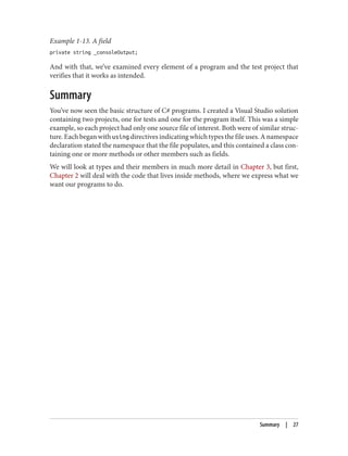 Example 1-13. A field
private string _consoleOutput;
And with that, we’ve examined every element of a program and the test project that
verifies that it works as intended.
Summary
You’ve now seen the basic structure of C# programs. I created a Visual Studio solution
containing two projects, one for tests and one for the program itself. This was a simple
example, so each project had only one source file of interest. Both were of similar struc
ture. Each began with using directives indicating which types the file uses. A namespace
declaration stated the namespace that the file populates, and this contained a class con
taining one or more methods or other members such as fields.
We will look at types and their members in much more detail in Chapter 3, but first,
Chapter 2 will deal with the code that lives inside methods, where we express what we
want our programs to do.
Summary | 27
 