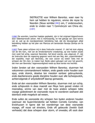 INSTRUCTIE voor Wilhem Barentsz. waer naer hy
hem sal hebben te reguleren, omme die reyse by
Noorden (Noua sembla[1306]) om, t’ ondersoucken,
ende te vinden naer ’t Coninckryck van China etc.
[1307]
[1306] De woorden, tusschen haakjes geplaatst, zijn in het origineel bijgeschreven
door Oldenbarnevelt zelven. Het is merkwaardig, en het getuigt van zijne kennis
van al, wat op de noordpoolreizen betrekking had, dat die bijvoegingen altijd
betrekking hebben op het plan van Plancius om benoorden Novaya Zemlya om te
zeilen.
[1307] Twee zaken schijnen mij in deze Instructie vreemd: 1o. dat het stuk uitging
van de Stn.-Gen., niet van de Amsterdamsche vroedschap, op wier kosten zooals
men weet het schip, waarover Barendsz. het bevel voerde, was uitgerust, 2o. dat
de Instructie door de regeering gegeven werd niet aan Nay, den „superintendent”
der expeditie, maar aan Barendsz., die voor zoover wij weten niets met de
schepen der Stn.-Gen. te maken had. Beide zaken getuigen wel voor het gewicht,
dat men aan Barendsz.’ tegenwoordigheid reeds op deze eerste reis hechtte.
Inden Iersten sal den voorszeiden Wilhem Barentsz. stuerman het
volcommen commandement hebben, ende goede ordre houden ouer
spys, ende dranck, deselue ten meesten oorboer gebruyckende,
ende daerbenevens goede discipline houden ouer alle tscheepsvolck,
achtervolgende d’ artyckelbrieff daerop gemaeckt,
Ende sal den voorszeiden Wilhem Barentsz. stuerman met zyn schip,
ende schipsvolck in dese maendt van Meye hem gereet vinden int
meersdiep, omme van daer met de twee andere schepen totte
voyage gedestineert de voorszeide reyse te voorderen soohaest alst
doenlyck ende mogelyck sal wesen,
Ende sullen de voorszeide dry schepen hen byden anderen houden
waerouer die Superintendentie sal hebben Cornelis Cornelisz. van
Enckhuysen in tgene dat tot voorderinge van dese voorszeide
voyage, off reyse sal strecken, Ende oft gebeurde (twelck Godt
verhoede) dat dese schepen door storm, of onweder, oft oock door
 