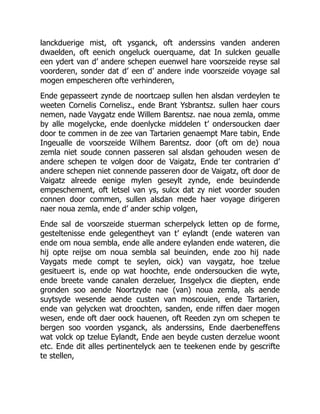 lanckduerige mist, oft ysganck, oft anderssins vanden anderen
dwaelden, oft eenich ongeluck ouerquame, dat In sulcken geualle
een ydert van d’ andere schepen euenwel hare voorszeide reyse sal
voorderen, sonder dat d’ een d’ andere inde voorszeide voyage sal
mogen empescheren ofte verhinderen,
Ende gepasseert zynde de noortcaep sullen hen alsdan verdeylen te
weeten Cornelis Cornelisz., ende Brant Ysbrantsz. sullen haer cours
nemen, nade Vaygatz ende Willem Barentsz. nae noua zemla, omme
by alle mogelycke, ende doenlycke middelen t’ ondersoucken daer
door te commen in de zee van Tartarien genaempt Mare tabin, Ende
Ingeualle de voorszeide Wilhem Barentsz. door (oft om de) noua
zemla niet soude connen passeren sal alsdan gehouden wesen de
andere schepen te volgen door de Vaigatz, Ende ter contrarien d’
andere schepen niet connende passeren door de Vaigatz, oft door de
Vaigatz alreede eenige mylen geseylt zynde, ende beuindende
empeschement, oft letsel van ys, sulcx dat zy niet voorder souden
connen door commen, sullen alsdan mede haer voyage dirigeren
naer noua zemla, ende d’ ander schip volgen,
Ende sal de voorszeide stuerman scherpelyck letten op de forme,
gesteltenisse ende gelegentheyt van t’ eylandt (ende wateren van
ende om noua sembla, ende alle andere eylanden ende wateren, die
hij opte reijse om noua sembla sal beuinden, ende zoo hij nade
Vaygats mede compt te seylen, oick) van vaygatz, hoe tzelue
gesitueert is, ende op wat hoochte, ende ondersoucken die wyte,
ende breete vande canalen derzeluer, Insgelycx die diepten, ende
gronden soo aende Noortzyde nae (van) noua zemla, als aende
suytsyde wesende aende custen van moscouien, ende Tartarien,
ende van gelycken wat droochten, sanden, ende riffen daer mogen
wesen, ende oft daer oock hauenen, oft Reeden zyn om schepen te
bergen soo voorden ysganck, als anderssins, Ende daerbeneffens
wat volck op tzelue Eylandt, Ende aen beyde custen derzelue woont
etc. Ende dit alles pertinentelyck aen te teekenen ende by gescrifte
te stellen,
 