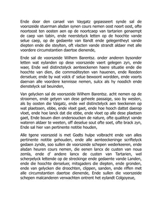 Ende door den canael van Vaygatz gepasseert synde sal de
voorszeide stuerman alsdan synen cours nemen oost noort oost, ofte
noortoost ten oosten aen op de noortcaep van tartarien genaempt
de caep van tabin, ende neerstelyck letten op de hoochte vande
selue caep, op de gedaente van tlandt ende gelegentheyt vande
diepten ende die steylten, oft vlacten vande strandt aldaer met alle
voordere circumstantien daertoe dienende,
Ende sal de voorszeide Wilhem Barentsz. onder anderen bysonder
letten wat eylanden op dese voorszeide vaert gelegen zyn, ende
waer, Ende wel distinctelyck aenteeckenen haere situatie ende die
hoochte van dien, die commoditeyten van hauenen, ende Reeden
derseluer, ende by wat volck d’ selue bewoont wordden, ende voorts
daervan alle voordere kennisse nemen, sulcx als hy noodich ende
dienstelyck sal beuinden,
Van gelycken sal de voorszeide Wilhem Barentsz. acht nemen op de
stroomen, ende getyen van dese geheele passaige, soo by westen,
als by oosten die Vaigatz, ende wel distinctelyck aen teeckenen op
wat plaetssen, ebbe, ende vloet gaet, ende hoe hooch dattet daerop
vloet, ende hoe lanck dat die ebbe, ende vloet op alle dese plaetsen
gaet, Ende bouen dien ondersoucken de nature, ofte qualiteyt vande
wateren aldaer te weeten, off deselue sout ofte soet, ofte brack zyn,
Ende sal hier van pertinente notitie houden,
Alle tgene voorszeid is met Godts hulpe volbracht ende van alles
pertinente notitie gehouden, ende alle aenteeckeninge scriftelyck
gedaen zynde, soo sullen de voorszeide schepen wederkeeren, ende
alsdan heuren cours nemen, die eenen lancx de custen van noua
zemla, ende d’ andere lancx de custen van Tartarien, wel
scherpelyck lettende op de streckinge ende gedaente vande Landen,
ende die hoochte derseluer, mitsgaders die diepten, ende gronden,
ende van gelycken die droochten, clippen, sanden, ende riffen met
alle circumstantien daertoe dienende, Ende sullen die voorszeide
schepen malcanderen verwachten ontrent het eylandt Colgoyeue,
 