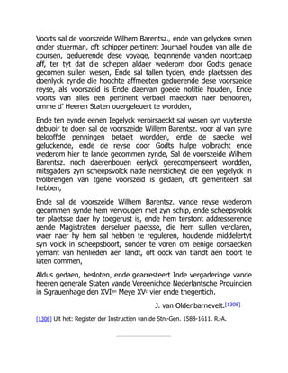 Voorts sal de voorszeide Wilhem Barentsz., ende van gelycken synen
onder stuerman, oft schipper pertinent Journael houden van alle die
coursen, geduerende dese voyage, beginnende vanden noortcaep
aff, ter tyt dat die schepen aldaer wederom door Godts genade
gecomen sullen wesen, Ende sal tallen tyden, ende plaetssen des
doenlyck zynde die hoochte affmeeten geduerende dese voorszeide
reyse, als voorszeid is Ende daervan goede notitie houden, Ende
voorts van alles een pertinent verbael maecken naer behooren,
omme d’ Heeren Staten ouergeleuert te wordden,
Ende ten eynde eenen Iegelyck veroirsaeckt sal wesen syn vuyterste
debuoir te doen sal de voorszeide Willem Barentsz. voor al van syne
belooffde penningen betaelt wordden, ende de saecke wel
geluckende, ende de reyse door Godts hulpe volbracht ende
wederom hier te lande gecommen zynde, Sal de voorszeide Wilhem
Barentsz. noch daerenbouen eerlyck gerecompenseert wordden,
mitsgaders zyn scheepsvolck nade neersticheyt die een yegelyck in
tvolbrengen van tgene voorszeid is gedaen, oft gemeriteert sal
hebben,
Ende sal de voorszeide Wilhem Barentsz. vande reyse wederom
gecommen synde hem vervougen met zyn schip, ende scheepsvolck
ter plaetsse daer hy toegerust is, ende hem terstont addresserende
aende Magistraten derseluer plaetsse, die hem sullen verclaren,
waer naer hy hem sal hebben te reguleren, houdende middelertyt
syn volck in scheepsboort, sonder te voren om eenige oorsaecken
yemant van henlieden aen landt, oft oock van tlandt aen boort te
laten commen,
Aldus gedaen, besloten, ende gearresteert Inde vergaderinge vande
heeren generale Staten vande Vereenichde Nederlantsche Prouincien
in Sgrauenhage den XVIen Meye XVc vier ende tnegentich.
J. van Oldenbarnevelt.[1308]
[1308] Uit het: Register der Instructien van de Stn.-Gen. 1588-1611. R.-A.
 