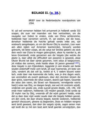 BIJLAGE II. (p. 38.)
BRIEF over de Nederlandsche noordpoolreis van
1594.
Vl. sal wel vernomen hebben het arriuement jn hollandt vande IIII
scepen, die ouer vier maenden van hier vertrockken, om die
nauigatie van Indien te vinden, ende van China achteromme,
hebbende haer vornemen verricht, Vl. sal weeten, dat die twee,
derseluer hebbende die hoichte gehadt vandie witte zee, sijn
oostwartz aengeloopen, so om die Reuier Obij te soucken, (van waer
aen allen sijden wyt Armenien koemen(de), herwartz worden
gebracht, tot beter coepe, als die selue tot Venetia gelden) als oeck
dien wech nae Chjna te mogen gebruijcken, alsoe hy naerder is, als
lanxs Groenlandt, ende gecoemen aen die Vaigats (die welcke die
plaetz is, daer alltijt die difficulteit van passeren is geweest, alsoe
Oliuier Brunel tot daer sijnde gecomen, vont selue al toegeuroren,
jnt midtse des somers, ende hadde alsoe 18 jaeren geweest[1309]),
dese Vaigatz is een Eijlandeken, leggende jn een straete van beide
seyden anderhalff meile vant landt, all waer koemende, jnt leste van
Julio, vondent als dat voll ijs, twelck al 4, 5 vadem bouent water
lach, ende daer nae koemende die hette, was jn drie dagen wech,
soe versmolten als ewech gedreuen, door den stercken stroom die
daer ginck, waermede die selue scepen, door(t) gat liepen, Geuende
die selue den naem, die Straet van Nassouwe, vervolgende voorts
hae(r) reise nae Obij, xvi daegen langh, soe wel mit contrarie wijndt,
vindende een groote zee, ende ouerall groote diepte, 120, 140, 150
ende meer vademen, hebbende 130 meijlen geseijlt, Ende synde op
20 mylen nae by Obij, vresende off die wijnt gecoert hadde, ende
dat sy daer door nijet weder soude door die Vaigatz hebben gecost,
om den vorst, die daer stracks begost, keerde wederom, hebbende
genoich discouuert, gheene sij begeerden, Deze en hebben nergens
aent landt geweest, dan door die vaigatz sijnde, sagen eenen man
opt landt die sy mit een boet aent landt gaende vervolg(d)en, dan
 