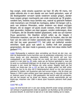 liep ewegh, ende stracks quaemen op haer 30 ofte 40 mans, mit
pijlen sittende elcx in een sleede van een hardt getrocken, waer af
die Bootzgesellen vervaert sijnde wederom sceepe gingen, dander
twee scepen gingen noortwaerts aen ende coemende op 78 graden,
vondent lant, twelcke noua Sembla was, waeraf sij gebracht hebben
viele mons(t)ers van Christall de montagna, datter mit bergen voll is,
oeck van anderen Mineralen, onder anderen van desen en(i)gen
Bergen, die se seggen vol gouts soude weesen, Ende gheen volck
daer geuonden, hebben van daer gegaen, vonden onderwegen, dese
2 Schepen, die de Straette hadden gepasseert, ende soe syn tsamen
thuys gecoemen. Die Staetten schijnt willen op die Vaigatz 2
Schanssen maecken, soe om die vaert alleen te houden, alse om dat
haer van die volck wt Indien vaeren(de) daer huer vertreck hebben,
alst Gat toe waer geuroren[1310], het volck sal mettertyt wonder
wtrichten. Godt geue wat salich is. Giellisz heft een passagier
gesproecken, die daer mede is geweest, ende hem dese relatie heeft
gedaen[1311].
[1309] Merkwaardig is wederom deze vermelding van Brunel als den man, van
wien de Nederlanders hunne berichten over de poolstreken ontleenden; het is een
nieuw bewijs van zijne algemeene bekendheid. Het bericht zelf over hem
medegedeeld is van belang, omdat het ons meldt, dat zijne noordpoolreis niet,
zooals ik in den tekst (p. 31) zeide, reeds aan de Pechora geëindigd is, maar dat
hij eerst na vruchtelooze pogingen om de straat van Nassau te passeeren op zijne
terugreis in den mond der Pechora zijn schip verloor. Mogelijk heeft ook het
bezoek van Kostin-sjar (zie p. 27) op deze reis plaats gehad; het blijft echter
zonderling, hoe hij op zijne reis in Nederlandschen dienst na met zijne patroons
gebroken te hebben, een Russischen gids had kunnen krijgen.—Dat de straat van
Nassau in 1584 in geen achttien jaren open geweest was, is natuurlijk onjuist: Pet
en Jackman waren ze nog in 1580 gepasseerd. Het bericht wekt het vermoeden,
dat ook het bezoek van de straat van Nassau, evenals waarschijnlijk dat van
Kostin-sjar, misschien vóor 1580 in dienst zijner Russische patroons heeft plaats
gehad.
[1310] Vgl. p. 39.
[1311] De brief bevindt zich in een zeer slordig afschrift zonder eenige aanduiding
van schrijver of geadresseerde onder de papieren van Buchelius op het archief der
provincie Utrecht. Ik vond hem te laat om er in den tekst melding van te maken.
 