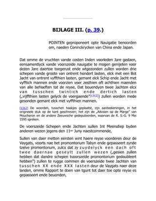 BIJLAGE III. (p. 39.)
POINTEN geproponeert opte Nauigatie benoorden
om, naeden Coninckrycken van China ende Japan.
Dat omme de vruchten vande costen Inden voorleden Jare gedaen,
eensamentlyck vande voorszeide nauigatie te mogen genijeten voor
dezen Jare daertoe toegerust ende wtgezonden zullen worden drie
schepen vande groote van ontrent hondert lasten, elck met een Bot
Jacht van ontrent vyffthien lasten, gemant elck Schip ende Jacht met
vyfftich mannen ende voorzien voer zesthien oft achthien maenden
van alle behoeften tot de reyse, Dat bouendyen twee Jachten elcx
v a n t u s s c h e n t w i n t i c h e n d e d e r t i c h l a s t e n
(„vijffthien lasten gelyck de voergaende”[1312]) zullen worden mede
gesonden gemant elck met vyffthien mannen.
[1312] De woorden, tusschen haakjes geplaatst, zijn aanteekeningen, in het
origineele stuk op de kant geschreven; het zijn de „Advisen op de Marge” van
Moucheron en de andere Zeeuwsche gedeputeerden, waarvan de R. S.-G. 9 Mei
1595 spreken.
De voerszeide Schepen ende Jachten sullen Int Meersdiep byden
anderen wezen jegens den 11en Juny naestcommende,
Sullen van daer metten eersten wint haere reyse voorderen deur de
Vaygats, voorts nae het promontorium Tabyn ende gepasseert zynde
tzelve promontorium, zulcx dat zy z u y d e l y c k e e n d a c h o f t
t w e e d a e r n a e g e s e y l t z u l l e n w e z e n („gesien zullen
hebben dat dandre schepen tvoorszeide promontorium gedoubleert
hebben”) zullen te rugge commen de voerszeide twee Jachten van
t u s s c h e n X X e n d e X X X l a s t e n deur de Vaygats naer deze
landen, omme Rapport te doen van tgunt tot daer toe opte reyse es
gepasseert ende beuonden,
 