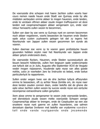 De voerszeide drie schepen met haere Jachten zullen voorts haer
cours nemen naede hauen ende Stadt van Quinsay ende by alle
middelen aerbeyden omme aldaer te mogen hauenen, ende landen,
ende te verstaen oftmen aldaer zoude mogen trafficqueren wt deze
landen wat coopmanschappen aldaer aengenaem zyn, ende voer
retour herwaerts zullen wezen te becommen,
Sullen van daer by zoe verre zy Guinsay nyet en connen becommen
noch aldaer negotieren, voorts besoecken de hauenen ende Steden
opde zelue custen zuytwaerts gelegen tot dat zy iegens het
Noorteynde van Jappan zullen wezen gecommen ten eynde als
vooren.
Sullen daernae zoe verre zy te voeren geen profytelycke hauen
geuonden hebben zeylen naer het Noorteynde van Jappan ende
aldaer gelyck onderzoeck doen,
De voerszeide Rycken, Hauenen, ende Steden successiuelyck als
bouen besocht hebbende, zullen hen begeuen opde wedercompste
zoe tytlyck dat zy jn Julio, Augusto ofte September XCVI de Veygatz
weder mogen repasseren, houdende opte reyse van alles goede
notitie, zulcx jn voorleden Jare by Instructie es belast, ende tzelue
particulierlyck te rapporteren.
Sullen onder wegen twee van de drie Jachten tytlyck affzeynden
omme te besoecken, oft zy achter Noua Zembla om, de reyse naer
deze landen zouden connen doen, onder belofte dat de ghene die
opte zelue Jachten zullen wezen by succes vande reyse een eerlycke
recompense extraordinarie zullen genyeten.
Item alzoe omme te aengenamer te wezen jnde voerszeide landen,
wel dienstelyck zoude wezen mette voerszeide Schepen eenige
Coopmanschap aldaer te brengen, ende de Coopluyden op een zoe
onzekere reyse nyet gaerne en zullen hazarderen, zoe salmen
denzeluen daertoe Inviteren met belofte van vrydomme v a n d e n
t o l l e n d e v a n d e v u y t g a e n d e e n d e j n c o m e n d e
 