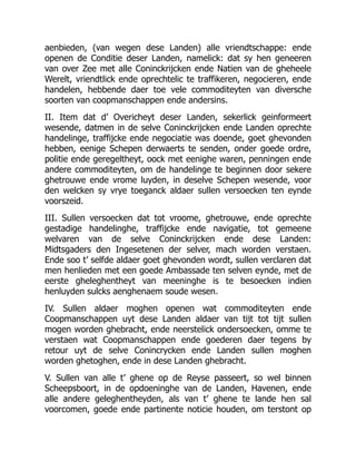 aenbieden, (van wegen dese Landen) alle vriendtschappe: ende
openen de Conditie deser Landen, namelick: dat sy hen geneeren
van over Zee met alle Coninckrijcken ende Natien van de gheheele
Werelt, vriendtlick ende oprechtelic te traffikeren, negocieren, ende
handelen, hebbende daer toe vele commoditeyten van diversche
soorten van coopmanschappen ende andersins.
II. Item dat d’ Overicheyt deser Landen, sekerlick geinformeert
wesende, datmen in de selve Coninckrijcken ende Landen oprechte
handelinge, traffijcke ende negociatie was doende, goet ghevonden
hebben, eenige Schepen derwaerts te senden, onder goede ordre,
politie ende geregeltheyt, oock met eenighe waren, penningen ende
andere commoditeyten, om de handelinge te beginnen door sekere
ghetrouwe ende vrome luyden, in deselve Schepen wesende, voor
den welcken sy vrye toeganck aldaer sullen versoecken ten eynde
voorszeid.
III. Sullen versoecken dat tot vroome, ghetrouwe, ende oprechte
gestadige handelinghe, traffijcke ende navigatie, tot gemeene
welvaren van de selve Coninckrijcken ende dese Landen:
Midtsgaders den Ingesetenen der selver, mach worden verstaen.
Ende soo t’ selfde aldaer goet ghevonden wordt, sullen verclaren dat
men henlieden met een goede Ambassade ten selven eynde, met de
eerste gheleghentheyt van meeninghe is te besoecken indien
henluyden sulcks aenghenaem soude wesen.
IV. Sullen aldaer moghen openen wat commoditeyten ende
Coopmanschappen uyt dese Landen aldaer van tijt tot tijt sullen
mogen worden ghebracht, ende neerstelick ondersoecken, omme te
verstaen wat Coopmanschappen ende goederen daer tegens by
retour uyt de selve Conincrycken ende Landen sullen moghen
worden ghetoghen, ende in dese Landen ghebracht.
V. Sullen van alle t’ ghene op de Reyse passeert, so wel binnen
Scheepsboort, in de opdoeninghe van de Landen, Havenen, ende
alle andere geleghentheyden, als van t’ ghene te lande hen sal
voorcomen, goede ende partinente noticie houden, om terstont op
 