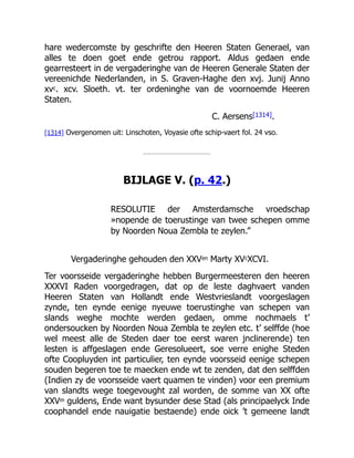 hare wedercomste by geschrifte den Heeren Staten Generael, van
alles te doen goet ende getrou rapport. Aldus gedaen ende
gearresteert in de vergaderinghe van de Heeren Generale Staten der
vereenichde Nederlanden, in S. Graven-Haghe den xvj. Junij Anno
xvc. xcv. Sloeth. vt. ter ordeninghe van de voornoemde Heeren
Staten.
C. Aersens[1314].
[1314] Overgenomen uit: Linschoten, Voyasie ofte schip-vaert fol. 24 vso.
BIJLAGE V. (p. 42.)
RESOLUTIE der Amsterdamsche vroedschap
»nopende de toerustinge van twee schepen omme
by Noorden Noua Zembla te zeylen.”
Vergaderinghe gehouden den XXVen Marty XVcXCVI.
Ter voorsseide vergaderinghe hebben Burgermeesteren den heeren
XXXVI Raden voorgedragen, dat op de leste daghvaert vanden
Heeren Staten van Hollandt ende Westvrieslandt voorgeslagen
zynde, ten eynde eenige nyeuwe toerustinghe van schepen van
slands weghe mochte werden gedaen, omme nochmaels t’
ondersoucken by Noorden Noua Zembla te zeylen etc. t’ selffde (hoe
wel meest alle de Steden daer toe eerst waren jnclinerende) ten
lesten is affgeslagen ende Geresolueert, soe verre enighe Steden
ofte Coopluyden int particulier, ten eynde voorsseid eenige schepen
souden begeren toe te maecken ende wt te zenden, dat den selffden
(Indien zy de voorsseide vaert quamen te vinden) voor een premium
van slandts wege toegevought zal worden, de somme van XX ofte
XXVm guldens, Ende want bysunder dese Stad (als principaelyck Inde
coophandel ende nauigatie bestaende) ende oick ’t gemeene landt
 