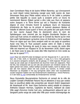 Jean Cornelissen Reip et de lautre Willem Barentsz. qui s’envoyerent
au nord Aijant iceluij tesmoing navigé avec ledit navire de Jean
Simonssen Reip pour Pilote estant venus le Xe de Juillet a certaine
petite Isle laquelle (a cause quils ij avoijent prins un Ours) ils
nommerent Beeren Eijlant qu’est a dire Lisle aux Ours et passans
outre Jusques a la Terre ferme qui est a l’hauteur de huictante
degrez et onze minutes furent la quelques Jours en beaucoup
d’endroicts de Paijs ou ils prirent et tuerent plusieurs Bestes et
Volaille et allerent aussi querir à Terre une partie de Lest quils mirent
en leur navire Auquel Paijs ils donnerent alors le nom de
Spitsberguen ores nommé par les Anglois Gronlande Declare en
outre quil fust conclu et ordonné par le Conseil du Navire qu’on mist
tant audit Spitsberguen qu’autres Lieux et Endroicts a terre quelque
Pieux en signe que nos Gens avoijent esté en ces paijs et quartiers
Aussi vray Dieu le Tout puissant puisse estre en Aijde a iceluij
Attestant Ens Tesmoing de quoij le seau aux causes de ceste dite
Ville est imprimé sur l’Espace le 25 de Novembre 1630. Estoit signe
I. de Haen avec le seau de ceste dite Ville imprimé en Cire verde au
bas sur le space[1317].
[1317] Naar een afschrift onder de bijlagen van het: Request der N. C. aan de Stn.-
Gen. dd. 2 Febr. 1634, in: Noordsche togten. 4. Loop. N. C. R.-A.—Het getuigenis
is in zooverre eenigszins verdacht, dat de getuige, in 1630 ongeveer 40 jaar oud,
reeds op zijn zesde jaar of daaromtrent als stuurman moet zijn uitgevaren. Maar
het feit, hoe verbazend ook op zich zelf, dat personen van minderen stand in die
tijden geheel niet wisten, welken leeftijd zij bereikt hadden, komt te dikwijls voor,
dan dat men daarom alleen het stuk onecht zou noemen, te minder omdat
falsarissen op dergelijke in het oog springende zaken zeker veel nauwlettender
zouden toegezien hebben dan het Amsterdamsche stadsbestuur.—Arend Martensz.
is in den tekst (p. 42) verkeerdelijk als Amsterdammer vermeld.
Nous Escoutette Bourgmaistres Eschevins et conseil de la ville de
Leijden Compté d’Hollande Faisons foij et attestons à tous par cestes
Que ce jourdhuij dabte des presentes par devant André Jasparssen
de Vesanevelt et Mr. Jean Goes Eschevins esticij establi et comparu
Anthoine Classen Herman, Capitaine de Navire, habitant de ceste
Ville aagé d’environ trente huit ans, juridiquement adjourné par vn
Sergeant porte verge de ceste dite Ville pour rendre tesmoignage de
 